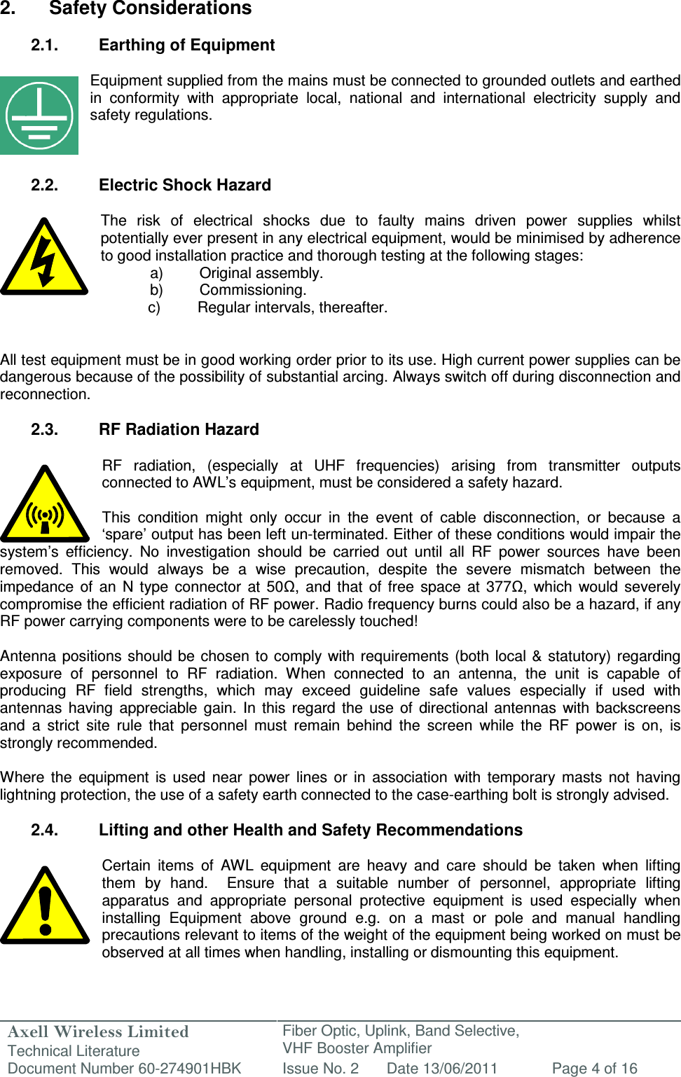 Axell Wireless Limited Technical Literature Fiber Optic, Uplink, Band Selective,  VHF Booster Amplifier Document Number 60-274901HBK Issue No. 2 Date 13/06/2011 Page 4 of 16   2.  Safety Considerations  2.1.  Earthing of Equipment  Equipment supplied from the mains must be connected to grounded outlets and earthed in  conformity  with  appropriate  local,  national  and  international  electricity  supply  and safety regulations.    2.2.  Electric Shock Hazard  The  risk  of  electrical  shocks  due  to  faulty  mains  driven  power  supplies  whilst potentially ever present in any electrical equipment, would be minimised by adherence to good installation practice and thorough testing at the following stages:   a)  Original assembly.   b)  Commissioning.       c)  Regular intervals, thereafter.   All test equipment must be in good working order prior to its use. High current power supplies can be dangerous because of the possibility of substantial arcing. Always switch off during disconnection and reconnection.  2.3.  RF Radiation Hazard  RF  radiation,  (especially  at  UHF  frequencies)  arising  from  transmitter  outputs connected to AWL’s equipment, must be considered a safety hazard.  This  condition  might  only  occur  in  the  event  of  cable  disconnection,  or  because  a ‘spare’ output has been left un-terminated. Either of these conditions would impair the system’s  efficiency.  No  investigation  should  be  carried  out  until  all  RF  power  sources  have  been removed.  This  would  always  be  a  wise  precaution,  despite  the  severe  mismatch  between  the impedance  of  an  N  type  connector  at  50Ω,  and  that  of  free  space  at  377Ω,  which  would  severely compromise the efficient radiation of RF power. Radio frequency burns could also be a hazard, if any RF power carrying components were to be carelessly touched!  Antenna  positions should be  chosen  to comply with  requirements  (both local &amp; statutory) regarding exposure  of  personnel  to  RF  radiation.  When  connected  to  an  antenna,  the  unit  is  capable  of producing  RF  field  strengths,  which  may  exceed  guideline  safe  values  especially  if  used  with antennas  having  appreciable  gain.  In  this  regard  the  use  of  directional  antennas  with  backscreens and  a  strict  site  rule  that  personnel  must  remain  behind  the  screen  while  the  RF  power  is  on,  is strongly recommended.  Where  the  equipment  is  used  near  power  lines  or  in  association  with  temporary  masts  not  having lightning protection, the use of a safety earth connected to the case-earthing bolt is strongly advised.  2.4.  Lifting and other Health and Safety Recommendations  Certain  items  of  AWL  equipment  are  heavy  and  care  should  be  taken  when  lifting them  by  hand.    Ensure  that  a  suitable  number  of  personnel,  appropriate  lifting apparatus  and  appropriate  personal  protective  equipment  is  used  especially  when installing  Equipment  above  ground  e.g.  on  a  mast  or  pole  and  manual  handling precautions relevant to items of the weight of the equipment being worked on must be observed at all times when handling, installing or dismounting this equipment.   