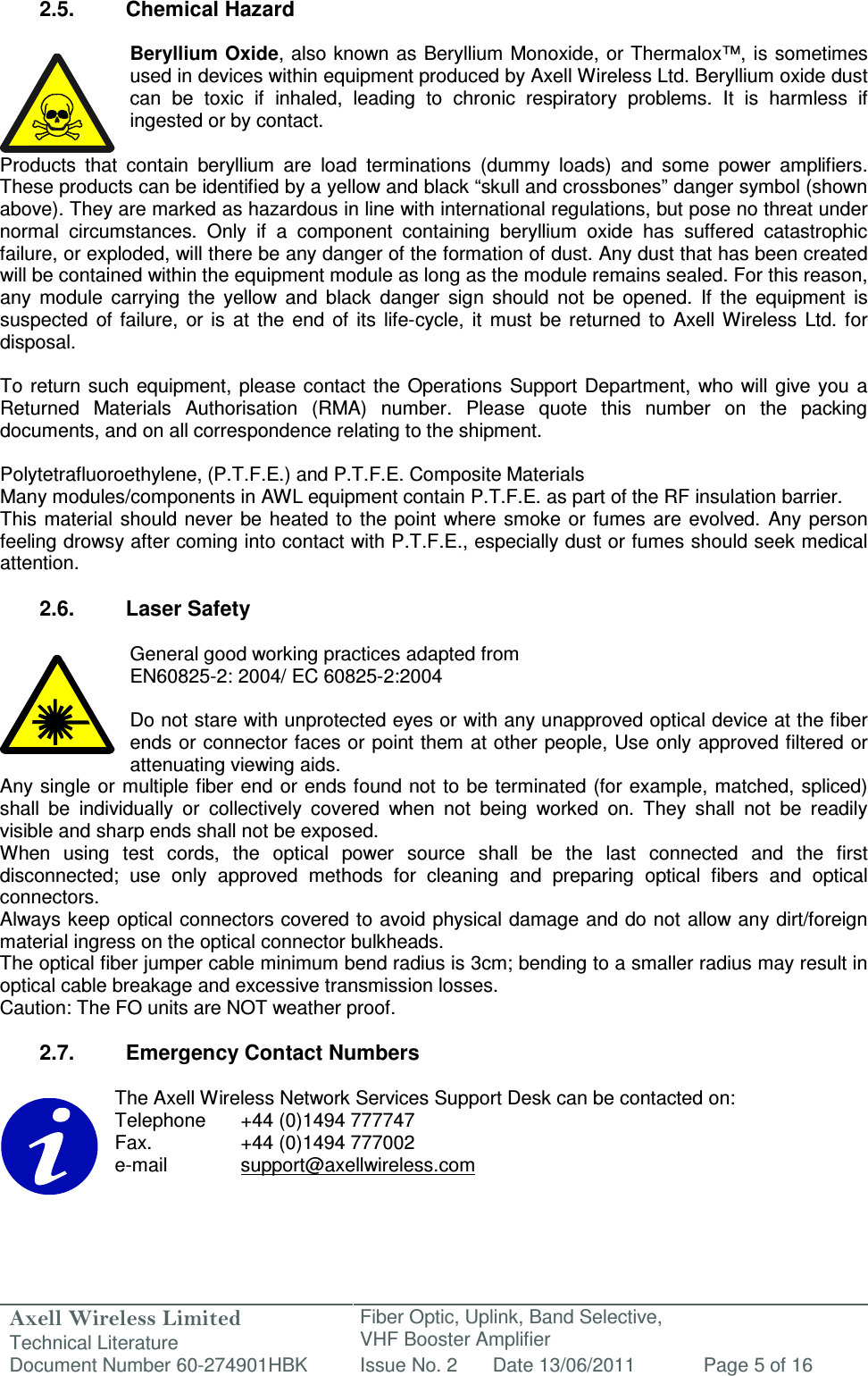 Axell Wireless Limited Technical Literature Fiber Optic, Uplink, Band Selective,  VHF Booster Amplifier Document Number 60-274901HBK Issue No. 2 Date 13/06/2011 Page 5 of 16   2.5.  Chemical Hazard  Beryllium Oxide, also known as Beryllium Monoxide, or Thermalox™,  is sometimes used in devices within equipment produced by Axell Wireless Ltd. Beryllium oxide dust can  be  toxic  if  inhaled,  leading  to  chronic  respiratory  problems.  It  is  harmless  if ingested or by contact.  Products  that  contain  beryllium  are  load  terminations  (dummy  loads)  and  some  power  amplifiers. These products can be identified by a yellow and black “skull and crossbones” danger symbol (shown above). They are marked as hazardous in line with international regulations, but pose no threat under normal  circumstances.  Only  if  a  component  containing  beryllium  oxide  has  suffered  catastrophic failure, or exploded, will there be any danger of the formation of dust. Any dust that has been created will be contained within the equipment module as long as the module remains sealed. For this reason, any  module  carrying  the  yellow  and  black  danger  sign  should  not  be  opened.  If  the  equipment  is suspected  of  failure,  or  is  at  the  end  of  its  life-cycle,  it  must  be returned  to  Axell  Wireless  Ltd.  for disposal.  To  return such  equipment,  please contact the Operations  Support Department,  who will  give  you a Returned  Materials  Authorisation  (RMA)  number.  Please  quote  this  number  on  the  packing documents, and on all correspondence relating to the shipment.  Polytetrafluoroethylene, (P.T.F.E.) and P.T.F.E. Composite Materials Many modules/components in AWL equipment contain P.T.F.E. as part of the RF insulation barrier. This  material should  never  be  heated to  the point  where smoke or fumes  are  evolved. Any  person feeling drowsy after coming into contact with P.T.F.E., especially dust or fumes should seek medical attention.  2.6.  Laser Safety  General good working practices adapted from EN60825-2: 2004/ EC 60825-2:2004  Do not stare with unprotected eyes or with any unapproved optical device at the fiber ends or connector faces or point them at other people, Use only approved filtered or attenuating viewing aids. Any single or multiple fiber end or ends found not to  be terminated (for example, matched, spliced) shall  be  individually  or  collectively  covered  when  not  being  worked  on.  They  shall  not  be  readily visible and sharp ends shall not be exposed. When  using  test  cords,  the  optical  power  source  shall  be  the  last  connected  and  the  first disconnected;  use  only  approved  methods  for  cleaning  and  preparing  optical  fibers  and  optical connectors. Always keep optical connectors covered to avoid physical damage and do not allow any dirt/foreign material ingress on the optical connector bulkheads. The optical fiber jumper cable minimum bend radius is 3cm; bending to a smaller radius may result in optical cable breakage and excessive transmission losses. Caution: The FO units are NOT weather proof.  2.7.  Emergency Contact Numbers  The Axell Wireless Network Services Support Desk can be contacted on: Telephone   +44 (0)1494 777747 Fax.    +44 (0)1494 777002 e-mail    support@axellwireless.com    