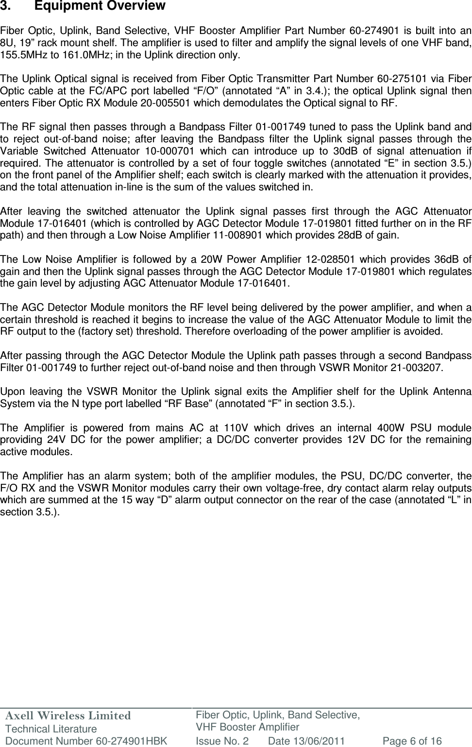 Axell Wireless Limited Technical Literature Fiber Optic, Uplink, Band Selective,  VHF Booster Amplifier Document Number 60-274901HBK Issue No. 2 Date 13/06/2011 Page 6 of 16   3.  Equipment Overview  Fiber  Optic,  Uplink,  Band  Selective, VHF  Booster  Amplifier Part Number 60-274901  is  built into an 8U, 19” rack mount shelf. The amplifier is used to filter and amplify the signal levels of one VHF band, 155.5MHz to 161.0MHz; in the Uplink direction only.  The Uplink Optical signal is received from Fiber Optic Transmitter Part Number 60-275101 via Fiber Optic cable at the FC/APC port labelled “F/O”  (annotated “A” in 3.4.); the optical Uplink signal then enters Fiber Optic RX Module 20-005501 which demodulates the Optical signal to RF.  The RF signal then passes through a Bandpass Filter 01-001749 tuned to pass the Uplink band and to  reject  out-of-band  noise;  after  leaving  the  Bandpass  filter  the  Uplink  signal  passes  through  the Variable  Switched  Attenuator  10-000701  which  can  introduce  up  to  30dB  of  signal  attenuation  if required. The attenuator is controlled by a set of four toggle switches (annotated “E” in section 3.5.) on the front panel of the Amplifier shelf; each switch is clearly marked with the attenuation it provides, and the total attenuation in-line is the sum of the values switched in.  After  leaving  the  switched  attenuator  the  Uplink  signal  passes  first  through  the  AGC  Attenuator Module 17-016401 (which is controlled by AGC Detector Module 17-019801 fitted further on in the RF path) and then through a Low Noise Amplifier 11-008901 which provides 28dB of gain.   The  Low Noise  Amplifier is  followed  by a  20W Power  Amplifier  12-028501  which provides  36dB  of gain and then the Uplink signal passes through the AGC Detector Module 17-019801 which regulates the gain level by adjusting AGC Attenuator Module 17-016401.   The AGC Detector Module monitors the RF level being delivered by the power amplifier, and when a certain threshold is reached it begins to increase the value of the AGC Attenuator Module to limit the RF output to the (factory set) threshold. Therefore overloading of the power amplifier is avoided.  After passing through the AGC Detector Module the Uplink path passes through a second Bandpass Filter 01-001749 to further reject out-of-band noise and then through VSWR Monitor 21-003207.  Upon  leaving  the  VSWR  Monitor  the  Uplink  signal  exits  the  Amplifier  shelf  for  the  Uplink  Antenna System via the N type port labelled “RF Base” (annotated “F” in section 3.5.).  The  Amplifier  is  powered  from  mains  AC  at  110V  which  drives  an  internal  400W  PSU  module providing  24V  DC  for  the  power  amplifier;  a  DC/DC  converter  provides  12V  DC  for  the  remaining active modules.  The  Amplifier  has  an alarm  system; both of the  amplifier  modules, the  PSU,  DC/DC  converter,  the F/O RX and the VSWR Monitor modules carry their own voltage-free, dry contact alarm relay outputs which are summed at the 15 way “D” alarm output connector on the rear of the case (annotated “L” in section 3.5.).       