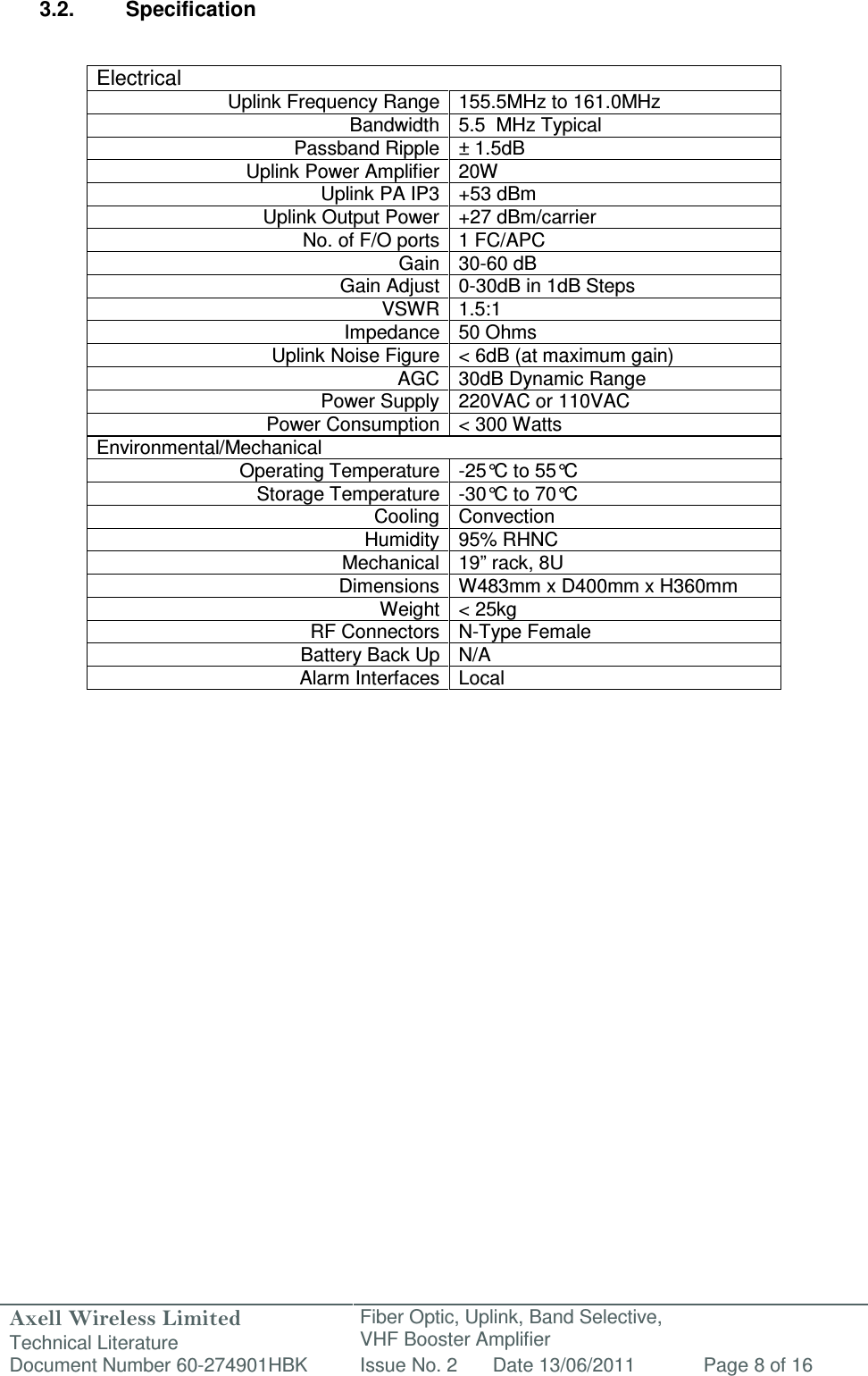 Axell Wireless Limited Technical Literature Fiber Optic, Uplink, Band Selective,  VHF Booster Amplifier Document Number 60-274901HBK Issue No. 2 Date 13/06/2011 Page 8 of 16   3.2.  Specification   Electrical Uplink Frequency Range 155.5MHz to 161.0MHz Bandwidth 5.5  MHz Typical Passband Ripple ± 1.5dB Uplink Power Amplifier 20W Uplink PA IP3 +53 dBm Uplink Output Power +27 dBm/carrier  No. of F/O ports 1 FC/APC Gain 30-60 dB Gain Adjust 0-30dB in 1dB Steps VSWR 1.5:1 Impedance 50 Ohms Uplink Noise Figure &lt; 6dB (at maximum gain) AGC 30dB Dynamic Range Power Supply 220VAC or 110VAC Power Consumption &lt; 300 Watts Environmental/Mechanical Operating Temperature -25°C to 55°C  Storage Temperature -30°C to 70°C  Cooling Convection Humidity 95% RHNC Mechanical 19” rack, 8U Dimensions W483mm x D400mm x H360mm  Weight &lt; 25kg RF Connectors N-Type Female Battery Back Up N/A Alarm Interfaces Local              