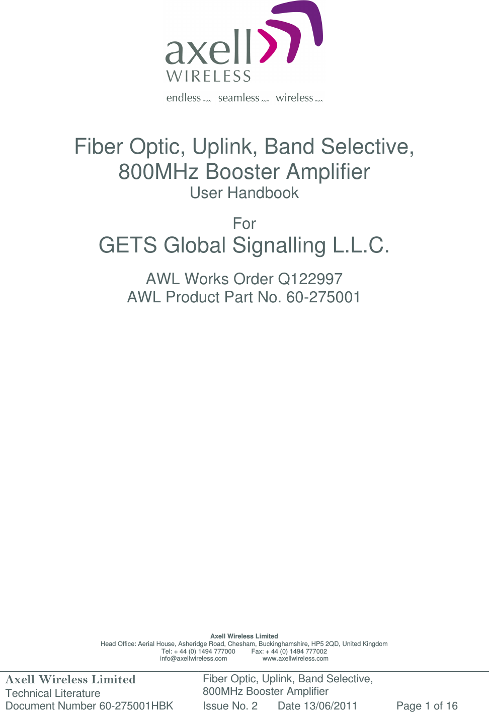 Axell Wireless Limited Technical Literature Fiber Optic, Uplink, Band Selective,  800MHz Booster Amplifier  Document Number 60-275001HBK Issue No. 2 Date 13/06/2011 Page 1 of 16                   Fiber Optic, Uplink, Band Selective,  800MHz Booster Amplifier  User Handbook  For GETS Global Signalling L.L.C.  AWL Works Order Q122997 AWL Product Part No. 60-275001                           Axell Wireless Limited Head Office: Aerial House, Asheridge Road, Chesham, Buckinghamshire, HP5 2QD, United Kingdom Tel: + 44 (0) 1494 777000         Fax: + 44 (0) 1494 777002 info@axellwireless.com                    www.axellwireless.com 