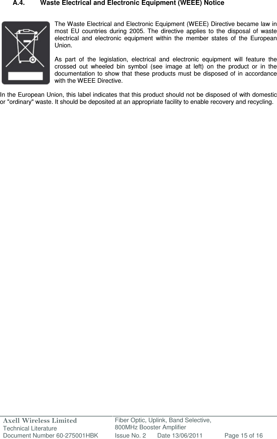 Axell Wireless Limited Technical Literature Fiber Optic, Uplink, Band Selective,  800MHz Booster Amplifier  Document Number 60-275001HBK Issue No. 2 Date 13/06/2011 Page 15 of 16   A.4.  Waste Electrical and Electronic Equipment (WEEE) Notice   The Waste Electrical and Electronic Equipment (WEEE) Directive became law in most  EU  countries  during  2005.  The  directive  applies  to  the  disposal  of  waste electrical  and  electronic  equipment  within  the  member  states  of  the  European Union.   As  part  of  the  legislation,  electrical  and  electronic  equipment  will  feature  the crossed  out  wheeled  bin  symbol  (see  image  at  left)  on  the  product  or  in  the documentation  to  show that  these products must  be  disposed  of  in  accordance with the WEEE Directive.   In the European Union, this label indicates that this product should not be disposed of with domestic or &quot;ordinary&quot; waste. It should be deposited at an appropriate facility to enable recovery and recycling.   