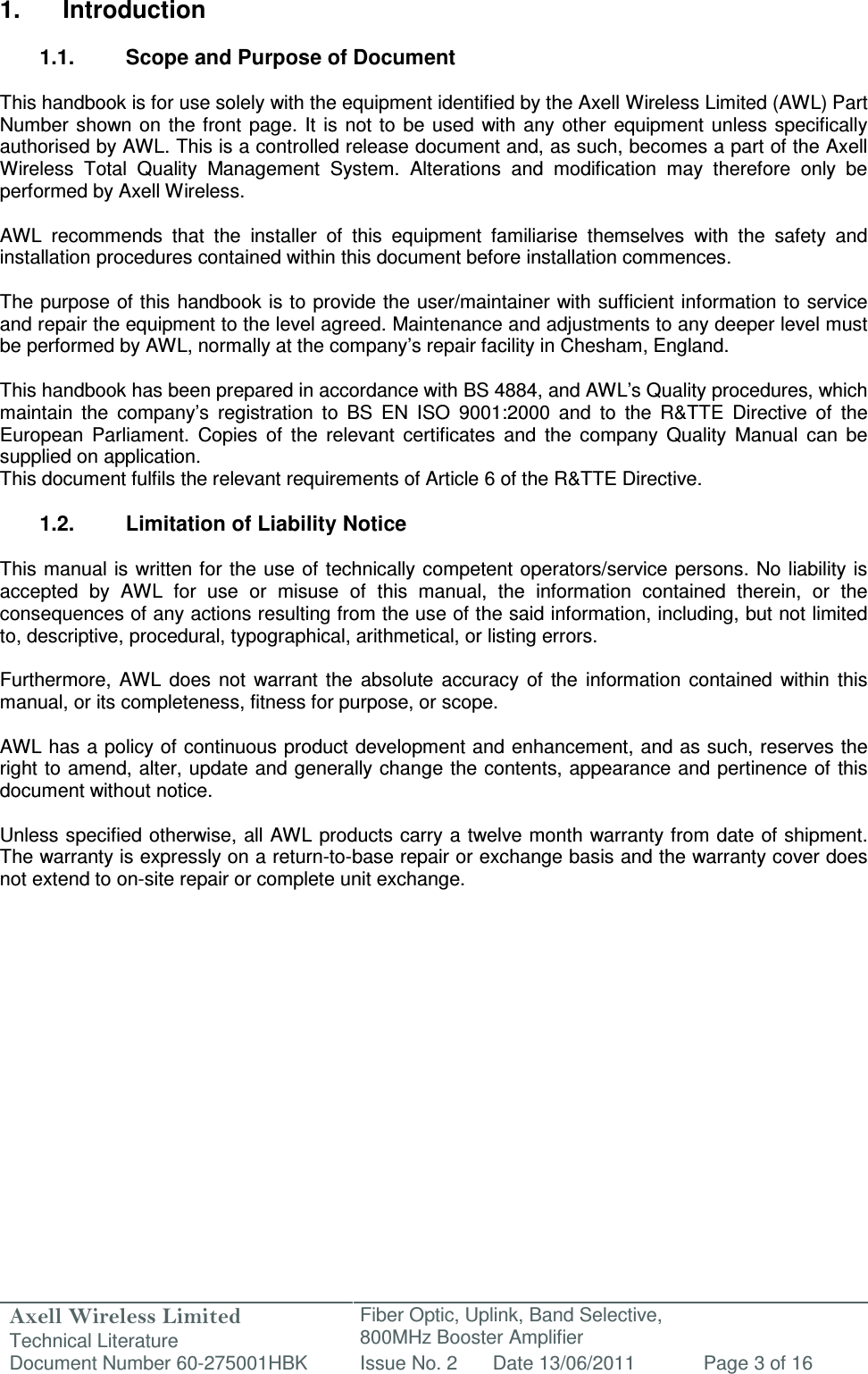 Axell Wireless Limited Technical Literature Fiber Optic, Uplink, Band Selective,  800MHz Booster Amplifier  Document Number 60-275001HBK Issue No. 2 Date 13/06/2011 Page 3 of 16   1.  Introduction  1.1.  Scope and Purpose of Document  This handbook is for use solely with the equipment identified by the Axell Wireless Limited (AWL) Part Number  shown on the front page. It is  not to be  used  with  any other equipment  unless  specifically authorised by AWL. This is a controlled release document and, as such, becomes a part of the Axell Wireless  Total  Quality  Management  System.  Alterations  and  modification  may  therefore  only  be performed by Axell Wireless.  AWL  recommends  that  the  installer  of  this  equipment  familiarise  themselves  with  the  safety  and installation procedures contained within this document before installation commences.  The purpose of this handbook is to provide the user/maintainer with sufficient information to service and repair the equipment to the level agreed. Maintenance and adjustments to any deeper level must be performed by AWL, normally at the company’s repair facility in Chesham, England.  This handbook has been prepared in accordance with BS 4884, and AWL’s Quality procedures, which maintain  the  company’s  registration  to  BS  EN  ISO  9001:2000  and  to  the  R&amp;TTE  Directive  of  the European  Parliament.  Copies  of  the  relevant  certificates  and  the  company  Quality  Manual  can  be supplied on application. This document fulfils the relevant requirements of Article 6 of the R&amp;TTE Directive.  1.2.  Limitation of Liability Notice  This manual is written for the  use of  technically competent operators/service persons.  No liability is accepted  by  AWL  for  use  or  misuse  of  this  manual,  the  information  contained  therein,  or  the consequences of any actions resulting from the use of the said information, including, but not limited to, descriptive, procedural, typographical, arithmetical, or listing errors.  Furthermore,  AWL  does  not  warrant the  absolute  accuracy  of  the  information  contained  within  this manual, or its completeness, fitness for purpose, or scope.  AWL has a policy of continuous product development and enhancement, and as such, reserves the right to amend, alter, update and generally change the contents, appearance and pertinence of this document without notice.  Unless specified otherwise, all AWL products carry a twelve month warranty from date of shipment. The warranty is expressly on a return-to-base repair or exchange basis and the warranty cover does not extend to on-site repair or complete unit exchange.      