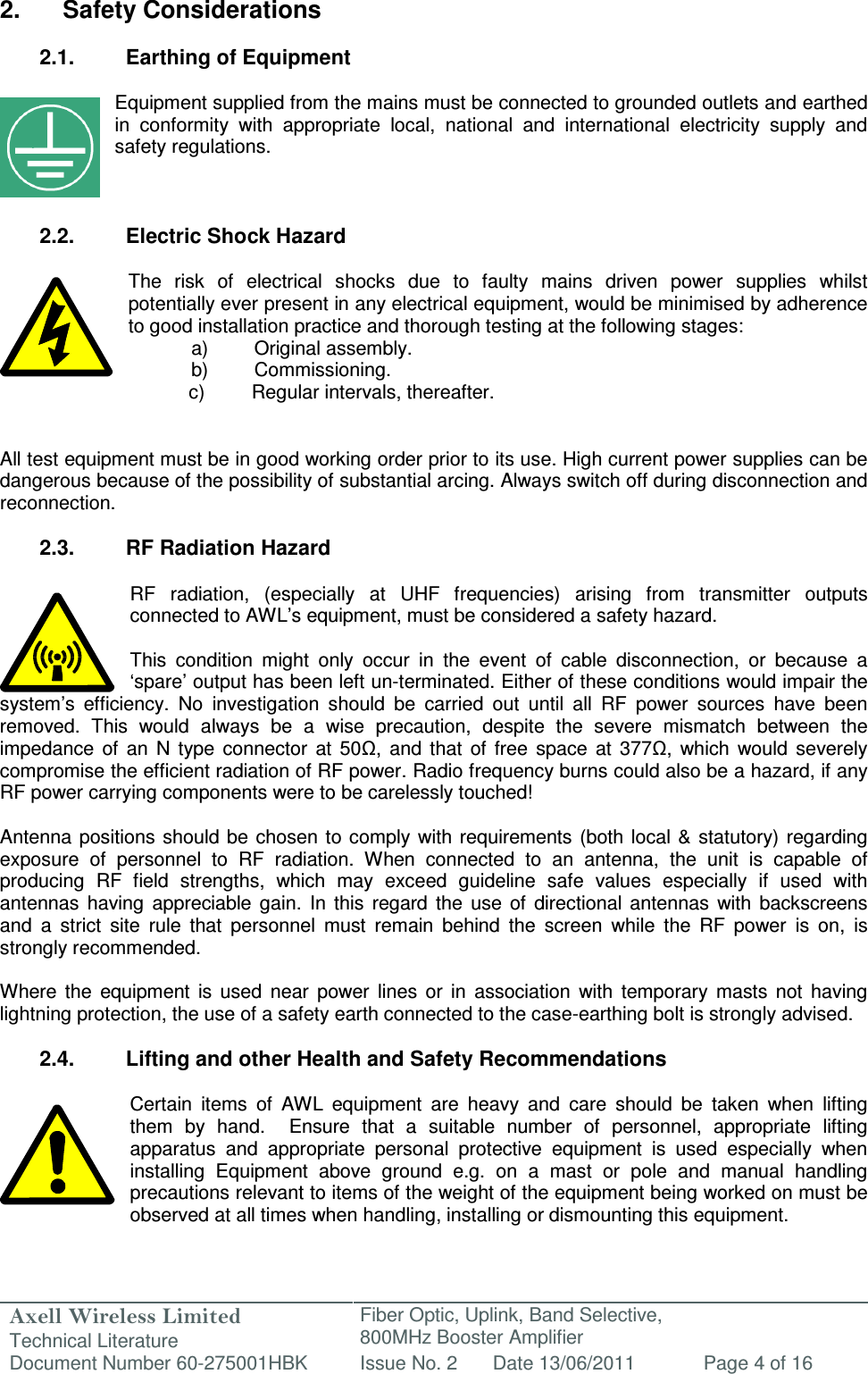 Axell Wireless Limited Technical Literature Fiber Optic, Uplink, Band Selective,  800MHz Booster Amplifier  Document Number 60-275001HBK Issue No. 2 Date 13/06/2011 Page 4 of 16   2.  Safety Considerations  2.1.  Earthing of Equipment  Equipment supplied from the mains must be connected to grounded outlets and earthed in  conformity  with  appropriate  local,  national  and  international  electricity  supply  and safety regulations.    2.2.  Electric Shock Hazard  The  risk  of  electrical  shocks  due  to  faulty  mains  driven  power  supplies  whilst potentially ever present in any electrical equipment, would be minimised by adherence to good installation practice and thorough testing at the following stages:   a)  Original assembly.   b)  Commissioning.       c)  Regular intervals, thereafter.   All test equipment must be in good working order prior to its use. High current power supplies can be dangerous because of the possibility of substantial arcing. Always switch off during disconnection and reconnection.  2.3.  RF Radiation Hazard  RF  radiation,  (especially  at  UHF  frequencies)  arising  from  transmitter  outputs connected to AWL’s equipment, must be considered a safety hazard.  This  condition  might  only  occur  in  the  event  of  cable  disconnection,  or  because  a ‘spare’ output has been left un-terminated. Either of these conditions would impair the system’s  efficiency.  No  investigation  should  be  carried  out  until  all  RF  power  sources  have  been removed.  This  would  always  be  a  wise  precaution,  despite  the  severe  mismatch  between  the impedance  of  an  N  type  connector  at  50Ω,  and  that  of  free  space  at  377Ω,  which  would  severely compromise the efficient radiation of RF power. Radio frequency burns could also be a hazard, if any RF power carrying components were to be carelessly touched!  Antenna  positions should be  chosen  to comply with  requirements  (both local &amp; statutory) regarding exposure  of  personnel  to  RF  radiation.  When  connected  to  an  antenna,  the  unit  is  capable  of producing  RF  field  strengths,  which  may  exceed  guideline  safe  values  especially  if  used  with antennas  having  appreciable  gain.  In  this  regard  the  use  of  directional  antennas  with  backscreens and  a  strict  site  rule  that  personnel  must  remain  behind  the  screen  while  the  RF  power  is  on,  is strongly recommended.  Where  the  equipment  is  used  near  power  lines  or  in  association  with  temporary  masts  not  having lightning protection, the use of a safety earth connected to the case-earthing bolt is strongly advised.  2.4.  Lifting and other Health and Safety Recommendations  Certain  items  of  AWL  equipment  are  heavy  and  care  should  be  taken  when  lifting them  by  hand.    Ensure  that  a  suitable  number  of  personnel,  appropriate  lifting apparatus  and  appropriate  personal  protective  equipment  is  used  especially  when installing  Equipment  above  ground  e.g.  on  a  mast  or  pole  and  manual  handling precautions relevant to items of the weight of the equipment being worked on must be observed at all times when handling, installing or dismounting this equipment.   