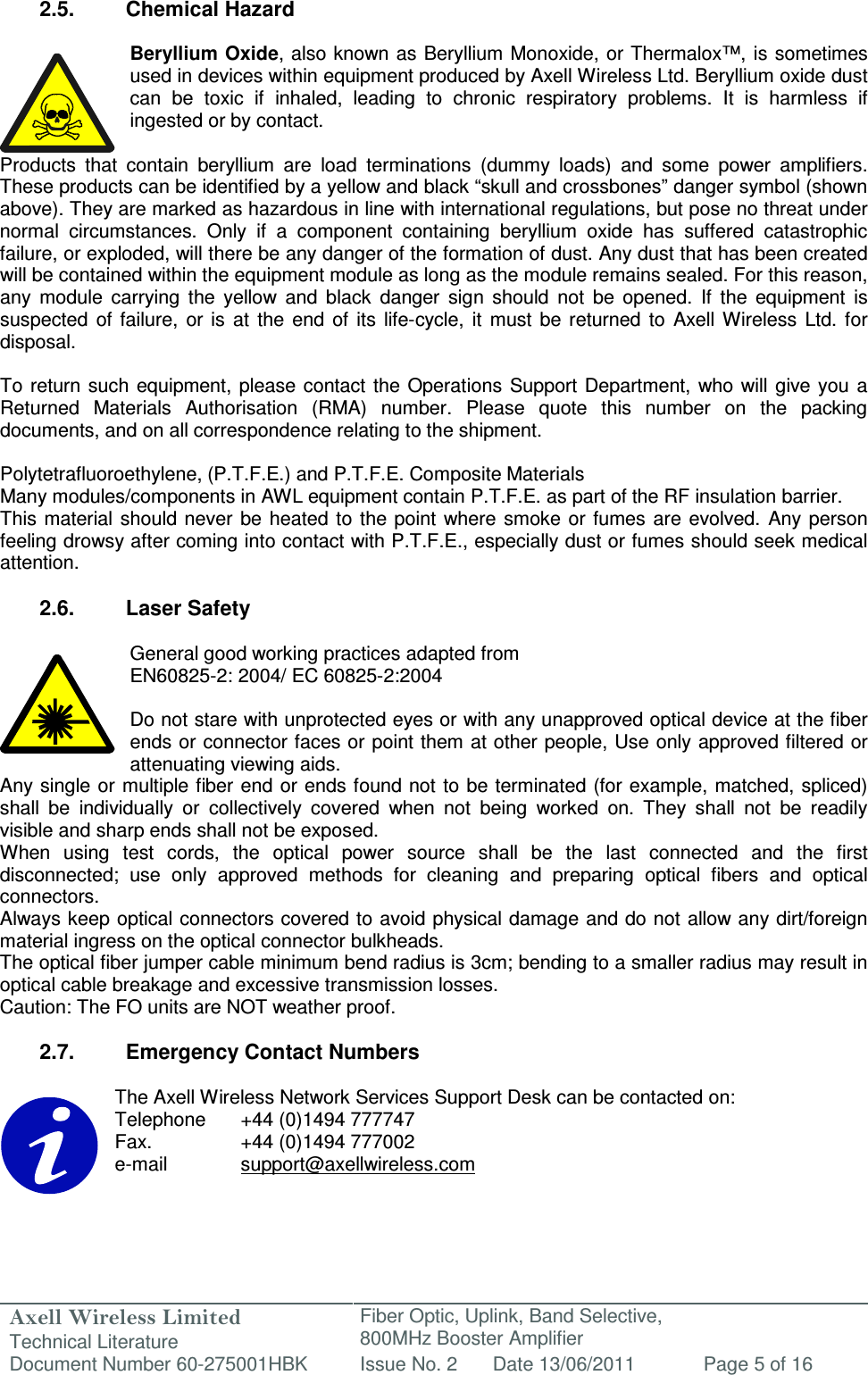 Axell Wireless Limited Technical Literature Fiber Optic, Uplink, Band Selective,  800MHz Booster Amplifier  Document Number 60-275001HBK Issue No. 2 Date 13/06/2011 Page 5 of 16   2.5.  Chemical Hazard  Beryllium Oxide, also known as Beryllium Monoxide, or Thermalox™,  is sometimes used in devices within equipment produced by Axell Wireless Ltd. Beryllium oxide dust can  be  toxic  if  inhaled,  leading  to  chronic  respiratory  problems.  It  is  harmless  if ingested or by contact.  Products  that  contain  beryllium  are  load  terminations  (dummy  loads)  and  some  power  amplifiers. These products can be identified by a yellow and black “skull and crossbones” danger symbol (shown above). They are marked as hazardous in line with international regulations, but pose no threat under normal  circumstances.  Only  if  a  component  containing  beryllium  oxide  has  suffered  catastrophic failure, or exploded, will there be any danger of the formation of dust. Any dust that has been created will be contained within the equipment module as long as the module remains sealed. For this reason, any  module  carrying  the  yellow  and  black  danger  sign  should  not  be  opened.  If  the  equipment  is suspected  of  failure,  or  is  at  the  end  of  its  life-cycle,  it  must  be returned  to  Axell  Wireless  Ltd.  for disposal.  To  return such  equipment,  please contact the Operations  Support Department,  who will  give  you a Returned  Materials  Authorisation  (RMA)  number.  Please  quote  this  number  on  the  packing documents, and on all correspondence relating to the shipment.  Polytetrafluoroethylene, (P.T.F.E.) and P.T.F.E. Composite Materials Many modules/components in AWL equipment contain P.T.F.E. as part of the RF insulation barrier. This  material should  never  be  heated to  the point  where smoke or fumes  are  evolved. Any  person feeling drowsy after coming into contact with P.T.F.E., especially dust or fumes should seek medical attention.  2.6.  Laser Safety  General good working practices adapted from EN60825-2: 2004/ EC 60825-2:2004  Do not stare with unprotected eyes or with any unapproved optical device at the fiber ends or connector faces or point them at other people, Use only approved filtered or attenuating viewing aids. Any single or multiple fiber end or ends found not to  be terminated (for example, matched, spliced) shall  be  individually  or  collectively  covered  when  not  being  worked  on.  They  shall  not  be  readily visible and sharp ends shall not be exposed. When  using  test  cords,  the  optical  power  source  shall  be  the  last  connected  and  the  first disconnected;  use  only  approved  methods  for  cleaning  and  preparing  optical  fibers  and  optical connectors. Always keep optical connectors covered to avoid physical damage and do not allow any dirt/foreign material ingress on the optical connector bulkheads. The optical fiber jumper cable minimum bend radius is 3cm; bending to a smaller radius may result in optical cable breakage and excessive transmission losses. Caution: The FO units are NOT weather proof.  2.7.  Emergency Contact Numbers  The Axell Wireless Network Services Support Desk can be contacted on: Telephone   +44 (0)1494 777747 Fax.    +44 (0)1494 777002 e-mail    support@axellwireless.com    