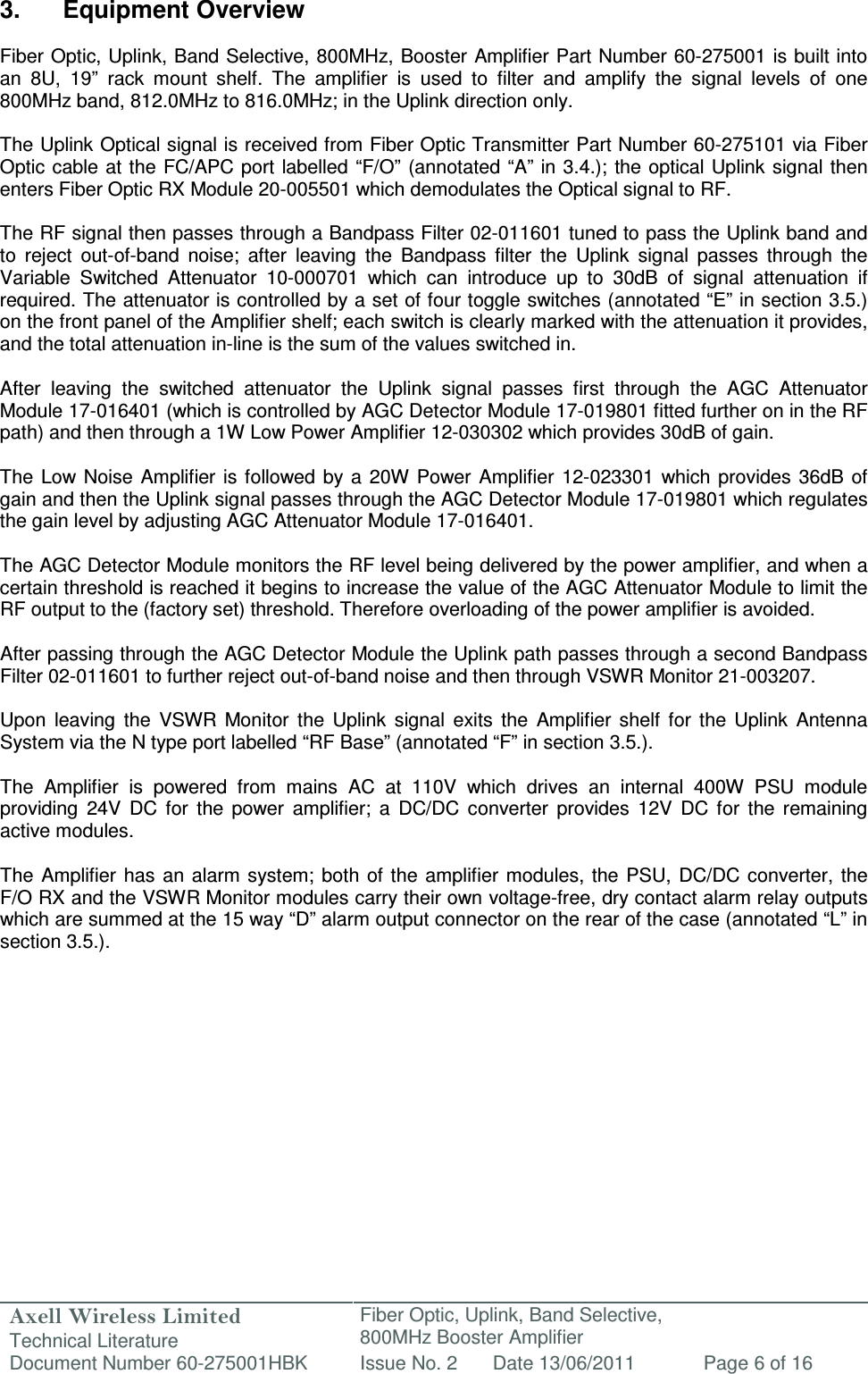 Axell Wireless Limited Technical Literature Fiber Optic, Uplink, Band Selective,  800MHz Booster Amplifier  Document Number 60-275001HBK Issue No. 2 Date 13/06/2011 Page 6 of 16   3.  Equipment Overview  Fiber Optic, Uplink, Band Selective, 800MHz, Booster Amplifier Part Number 60-275001 is built into an  8U,  19”  rack  mount  shelf.  The  amplifier  is  used  to  filter  and  amplify  the  signal  levels  of  one 800MHz band, 812.0MHz to 816.0MHz; in the Uplink direction only.  The Uplink Optical signal is received from Fiber Optic Transmitter Part Number 60-275101 via Fiber Optic cable at the FC/APC port labelled “F/O”  (annotated “A” in 3.4.); the optical Uplink signal then enters Fiber Optic RX Module 20-005501 which demodulates the Optical signal to RF.  The RF signal then passes through a Bandpass Filter 02-011601 tuned to pass the Uplink band and to  reject  out-of-band  noise;  after  leaving  the  Bandpass  filter  the  Uplink  signal  passes  through  the Variable  Switched  Attenuator  10-000701  which  can  introduce  up  to  30dB  of  signal  attenuation  if required. The attenuator is controlled by a set of four toggle switches (annotated “E” in section 3.5.) on the front panel of the Amplifier shelf; each switch is clearly marked with the attenuation it provides, and the total attenuation in-line is the sum of the values switched in.  After  leaving  the  switched  attenuator  the  Uplink  signal  passes  first  through  the  AGC  Attenuator Module 17-016401 (which is controlled by AGC Detector Module 17-019801 fitted further on in the RF path) and then through a 1W Low Power Amplifier 12-030302 which provides 30dB of gain.   The  Low Noise  Amplifier is  followed  by a  20W Power  Amplifier  12-023301  which provides  36dB  of gain and then the Uplink signal passes through the AGC Detector Module 17-019801 which regulates the gain level by adjusting AGC Attenuator Module 17-016401.   The AGC Detector Module monitors the RF level being delivered by the power amplifier, and when a certain threshold is reached it begins to increase the value of the AGC Attenuator Module to limit the RF output to the (factory set) threshold. Therefore overloading of the power amplifier is avoided.  After passing through the AGC Detector Module the Uplink path passes through a second Bandpass Filter 02-011601 to further reject out-of-band noise and then through VSWR Monitor 21-003207.  Upon  leaving  the  VSWR  Monitor  the  Uplink  signal  exits  the  Amplifier  shelf  for  the  Uplink  Antenna System via the N type port labelled “RF Base” (annotated “F” in section 3.5.).  The  Amplifier  is  powered  from  mains  AC  at  110V  which  drives  an  internal  400W  PSU  module providing  24V  DC  for  the  power  amplifier;  a  DC/DC  converter  provides  12V  DC  for  the  remaining active modules.  The  Amplifier  has  an alarm  system; both of the  amplifier  modules, the  PSU,  DC/DC  converter,  the F/O RX and the VSWR Monitor modules carry their own voltage-free, dry contact alarm relay outputs which are summed at the 15 way “D” alarm output connector on the rear of the case (annotated “L” in section 3.5.).      