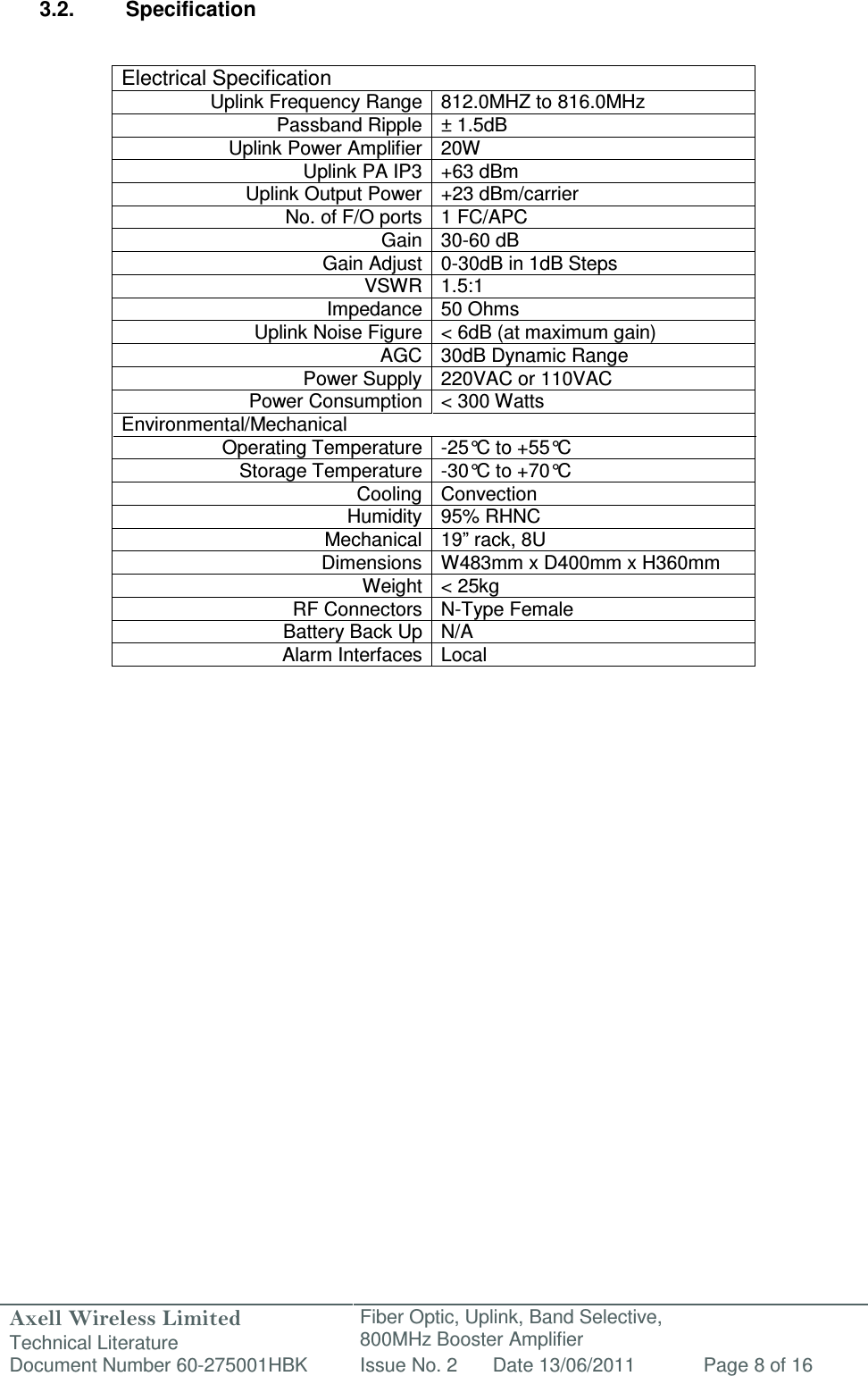 Axell Wireless Limited Technical Literature Fiber Optic, Uplink, Band Selective,  800MHz Booster Amplifier  Document Number 60-275001HBK Issue No. 2 Date 13/06/2011 Page 8 of 16   3.2.  Specification   Electrical Specification Uplink Frequency Range 812.0MHZ to 816.0MHz Passband Ripple ± 1.5dB Uplink Power Amplifier 20W Uplink PA IP3 +63 dBm Uplink Output Power +23 dBm/carrier  No. of F/O ports 1 FC/APC Gain 30-60 dB Gain Adjust 0-30dB in 1dB Steps VSWR 1.5:1 Impedance 50 Ohms Uplink Noise Figure &lt; 6dB (at maximum gain) AGC 30dB Dynamic Range Power Supply 220VAC or 110VAC Power Consumption &lt; 300 Watts Environmental/Mechanical Operating Temperature -25°C to +55°C  Storage Temperature -30°C to +70°C  Cooling Convection Humidity 95% RHNC Mechanical 19” rack, 8U Dimensions W483mm x D400mm x H360mm  Weight &lt; 25kg RF Connectors N-Type Female Battery Back Up N/A Alarm Interfaces Local              