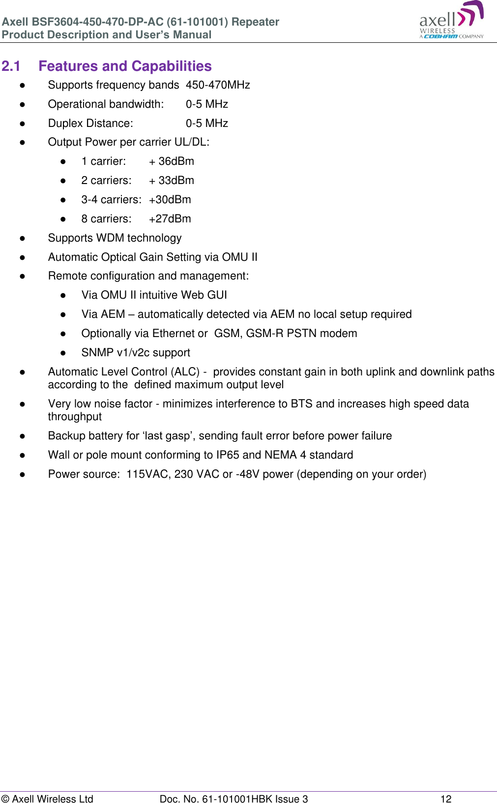 Axell BSF3604-450-470-DP-AC (61-101001) Repeater Product Description and User’s Manual © Axell Wireless Ltd  Doc. No. 61-101001HBK Issue 3  12   2.1  Features and Capabilities ●  Supports frequency bands  450-470MHz ●  Operational bandwidth:   0-5 MHz ●  Duplex Distance:     0-5 MHz ●  Output Power per carrier UL/DL:  ●  1 carrier:   + 36dBm ●  2 carriers:   + 33dBm ●  3-4 carriers:  +30dBm ●  8 carriers:   +27dBm ●  Supports WDM technology ●  Automatic Optical Gain Setting via OMU II ●  Remote configuration and management: ●  Via OMU II intuitive Web GUI ●  Via AEM – automatically detected via AEM no local setup required  ●  Optionally via Ethernet or  GSM, GSM-R PSTN modem ●  SNMP v1/v2c support ●  Automatic Level Control (ALC) -  provides constant gain in both uplink and downlink paths according to the  defined maximum output level ●  Very low noise factor - minimizes interference to BTS and increases high speed data throughput ●  Backup battery for ‘last gasp’, sending fault error before power failure ●  Wall or pole mount conforming to IP65 and NEMA 4 standard ●  Power source:  115VAC, 230 VAC or -48V power (depending on your order)       