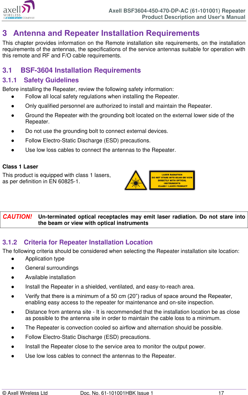 Axell BSF3604-450-470-DP-AC (61-101001) Repeater Product Description and User’s Manual © Axell Wireless Ltd  Doc. No. 61-101001HBK Issue 1  17   3  Antenna and Repeater Installation Requirements This chapter provides information on the Remote installation site requirements, on the installation requirements of the antennas, the specifications of the service antennas suitable for operation with this remote and RF and F/O cable requirements.  3.1  BSF-3604 Installation Requirements 3.1.1  Safety Guidelines Before installing the Repeater, review the following safety information:  ●  Follow all local safety regulations when installing the Repeater. ●  Only qualified personnel are authorized to install and maintain the Repeater. ●  Ground the Repeater with the grounding bolt located on the external lower side of the Repeater. ●  Do not use the grounding bolt to connect external devices. ●  Follow Electro-Static Discharge (ESD) precautions. ●  Use low loss cables to connect the antennas to the Repeater.  Class 1 Laser This product is equipped with class 1 lasers,  as per definition in EN 60825-1.       Un-terminated optical receptacles may emit laser radiation. Do not stare into the beam or view with optical instruments  3.1.2  Criteria for Repeater Installation Location The following criteria should be considered when selecting the Repeater installation site location: ●  Application type ●  General surroundings ●  Available installation ●  Install the Repeater in a shielded, ventilated, and easy-to-reach area. ● Verify that there is a minimum of a 50 cm (20”) radius of space around the Repeater, enabling easy access to the repeater for maintenance and on-site inspection. ●  Distance from antenna site - It is recommended that the installation location be as close as possible to the antenna site in order to maintain the cable loss to a minimum. ●  The Repeater is convection cooled so airflow and alternation should be possible. ●  Follow Electro-Static Discharge (ESD) precautions. ●  Install the Repeater close to the service area to monitor the output power. ●  Use low loss cables to connect the antennas to the Repeater.     