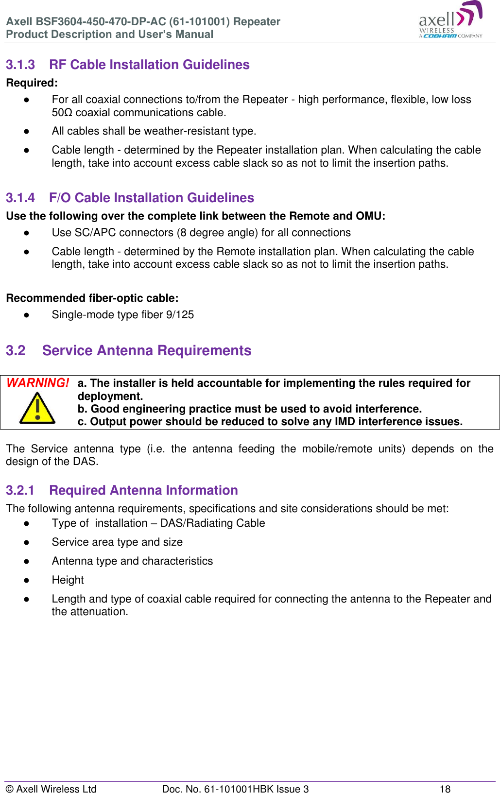 Axell BSF3604-450-470-DP-AC (61-101001) Repeater Product Description and User’s Manual © Axell Wireless Ltd  Doc. No. 61-101001HBK Issue 3  18   3.1.3  RF Cable Installation Guidelines Required: ●  For all coaxial connections to/from the Repeater - high performance, flexible, low loss 50Ω coaxial communications cable.  ●  All cables shall be weather-resistant type.  ●  Cable length - determined by the Repeater installation plan. When calculating the cable length, take into account excess cable slack so as not to limit the insertion paths.  3.1.4  F/O Cable Installation Guidelines Use the following over the complete link between the Remote and OMU: ●  Use SC/APC connectors (8 degree angle) for all connections ●  Cable length - determined by the Remote installation plan. When calculating the cable length, take into account excess cable slack so as not to limit the insertion paths.  Recommended fiber-optic cable:  ●  Single-mode type fiber 9/125  3.2  Service Antenna Requirements   a. The installer is held accountable for implementing the rules required for deployment. b. Good engineering practice must be used to avoid interference. c. Output power should be reduced to solve any IMD interference issues.  The  Service  antenna  type  (i.e.  the  antenna  feeding  the  mobile/remote  units)  depends  on  the design of the DAS.   3.2.1  Required Antenna Information The following antenna requirements, specifications and site considerations should be met: ●  Type of  installation – DAS/Radiating Cable ●  Service area type and size  ●  Antenna type and characteristics ●  Height ● Length and type of coaxial cable required for connecting the antenna to the Repeater and the attenuation.     