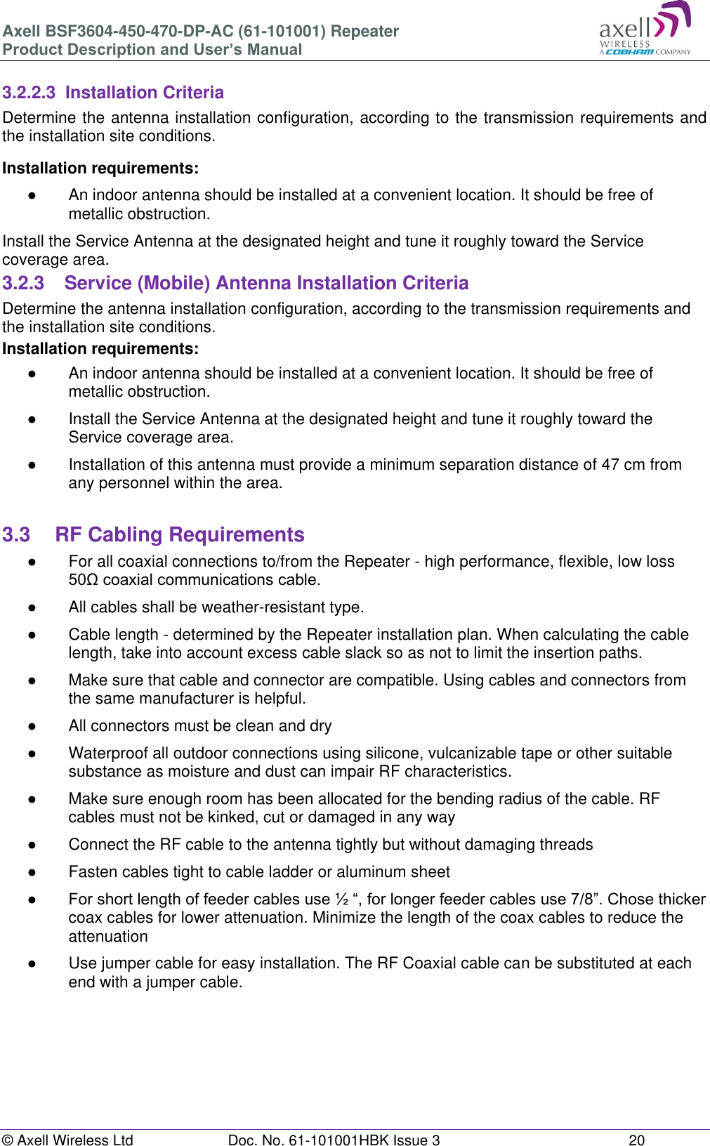 Axell BSF3604-450-470-DP-AC (61-101001) Repeater Product Description and User’s Manual © Axell Wireless Ltd  Doc. No. 61-101001HBK Issue 3  20   3.2.2.3  Installation Criteria Determine the antenna installation configuration, according to the transmission requirements and the installation site conditions. Installation requirements: ●  An indoor antenna should be installed at a convenient location. It should be free of metallic obstruction. Install the Service Antenna at the designated height and tune it roughly toward the Service coverage area. 3.2.3  Service (Mobile) Antenna Installation Criteria Determine the antenna installation configuration, according to the transmission requirements and the installation site conditions. Installation requirements: ●  An indoor antenna should be installed at a convenient location. It should be free of metallic obstruction. ●  Install the Service Antenna at the designated height and tune it roughly toward the Service coverage area. ●  Installation of this antenna must provide a minimum separation distance of 47 cm from any personnel within the area.  3.3  RF Cabling Requirements ●  For all coaxial connections to/from the Repeater - high performance, flexible, low loss 50Ω coaxial communications cable.  ●  All cables shall be weather-resistant type.  ●  Cable length - determined by the Repeater installation plan. When calculating the cable length, take into account excess cable slack so as not to limit the insertion paths. ●  Make sure that cable and connector are compatible. Using cables and connectors from the same manufacturer is helpful. ●  All connectors must be clean and dry ●  Waterproof all outdoor connections using silicone, vulcanizable tape or other suitable substance as moisture and dust can impair RF characteristics.  ●  Make sure enough room has been allocated for the bending radius of the cable. RF cables must not be kinked, cut or damaged in any way ●  Connect the RF cable to the antenna tightly but without damaging threads ●  Fasten cables tight to cable ladder or aluminum sheet ● For short length of feeder cables use ½ “, for longer feeder cables use 7/8”. Chose thicker coax cables for lower attenuation. Minimize the length of the coax cables to reduce the attenuation  ●  Use jumper cable for easy installation. The RF Coaxial cable can be substituted at each end with a jumper cable.     