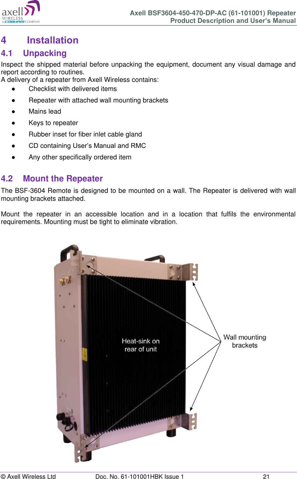 Axell BSF3604-450-470-DP-AC (61-101001) Repeater Product Description and User’s Manual © Axell Wireless Ltd  Doc. No. 61-101001HBK Issue 1  21   4  Installation 4.1  Unpacking Inspect the shipped material before unpacking the equipment, document any visual damage and report according to routines. A delivery of a repeater from Axell Wireless contains: ● Checklist with delivered items ●  Repeater with attached wall mounting brackets ●  Mains lead ●  Keys to repeater  ●  Rubber inset for fiber inlet cable gland ● CD containing User’s Manual and RMC ●  Any other specifically ordered item  4.2  Mount the Repeater The BSF-3604 Remote is designed to be mounted on a wall. The Repeater is delivered with wall mounting brackets attached.   Mount  the  repeater  in  an  accessible  location  and  in  a  location  that  fulfils  the  environmental requirements. Mounting must be tight to eliminate vibration.     