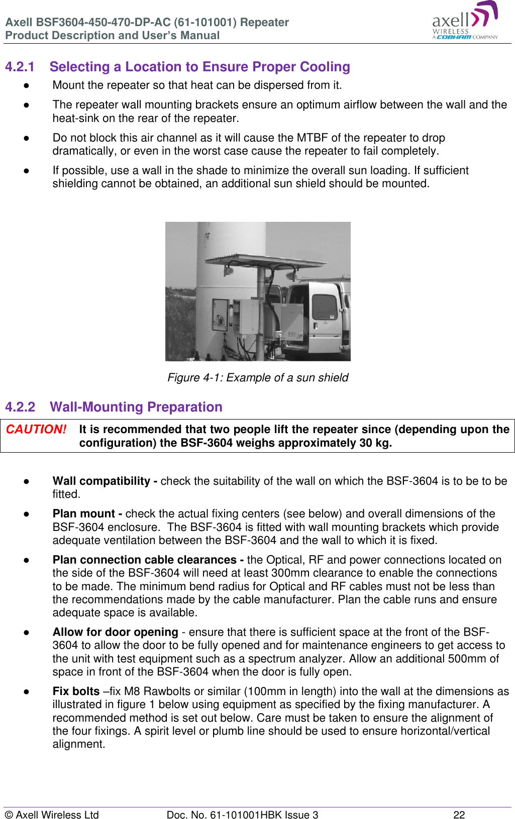 Axell BSF3604-450-470-DP-AC (61-101001) Repeater Product Description and User’s Manual © Axell Wireless Ltd  Doc. No. 61-101001HBK Issue 3  22   4.2.1  Selecting a Location to Ensure Proper Cooling ●  Mount the repeater so that heat can be dispersed from it.  ● The repeater wall mounting brackets ensure an optimum airflow between the wall and the heat-sink on the rear of the repeater.  ●  Do not block this air channel as it will cause the MTBF of the repeater to drop dramatically, or even in the worst case cause the repeater to fail completely.  ●  If possible, use a wall in the shade to minimize the overall sun loading. If sufficient shielding cannot be obtained, an additional sun shield should be mounted.    Figure 4-1: Example of a sun shield  4.2.2  Wall-Mounting Preparation  It is recommended that two people lift the repeater since (depending upon the configuration) the BSF-3604 weighs approximately 30 kg.  ● Wall compatibility - check the suitability of the wall on which the BSF-3604 is to be to be fitted.  ● Plan mount - check the actual fixing centers (see below) and overall dimensions of the BSF-3604 enclosure.  The BSF-3604 is fitted with wall mounting brackets which provide adequate ventilation between the BSF-3604 and the wall to which it is fixed. ● Plan connection cable clearances - the Optical, RF and power connections located on the side of the BSF-3604 will need at least 300mm clearance to enable the connections to be made. The minimum bend radius for Optical and RF cables must not be less than the recommendations made by the cable manufacturer. Plan the cable runs and ensure adequate space is available. ● Allow for door opening - ensure that there is sufficient space at the front of the BSF-3604 to allow the door to be fully opened and for maintenance engineers to get access to the unit with test equipment such as a spectrum analyzer. Allow an additional 500mm of space in front of the BSF-3604 when the door is fully open. ● Fix bolts –fix M8 Rawbolts or similar (100mm in length) into the wall at the dimensions as illustrated in figure 1 below using equipment as specified by the fixing manufacturer. A recommended method is set out below. Care must be taken to ensure the alignment of the four fixings. A spirit level or plumb line should be used to ensure horizontal/vertical alignment.     