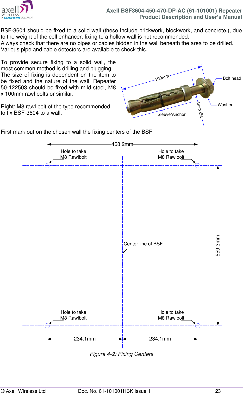 Axell BSF3604-450-470-DP-AC (61-101001) Repeater Product Description and User’s Manual © Axell Wireless Ltd  Doc. No. 61-101001HBK Issue 1  23  468.2mm559.3mm234.1mm 234.1mmHole to takeM8 RawlboltHole to takeM8 RawlboltHole to takeM8 RawlboltHole to takeM8 RawlboltCenter line of BSF100mm8mm dia.Bolt headWasherSleeve/Anchor BSF-3604 should be fixed to a solid wall (these include brickwork, blockwork, and concrete.), due to the weight of the cell enhancer, fixing to a hollow wall is not recommended. Always check that there are no pipes or cables hidden in the wall beneath the area to be drilled. Various pipe and cable detectors are available to check this.  To  provide  secure  fixing  to  a  solid  wall,  the most common method is drilling and plugging. The size of fixing is dependent on the item to be  fixed  and  the  nature  of  the  wall,  Repeater 50-122503 should be fixed with mild steel, M8 x 100mm rawl bolts or similar.  Right: M8 rawl bolt of the type recommended to fix BSF-3604 to a wall.   First mark out on the chosen wall the fixing centers of the BSF                                    Figure 4-2: Fixing Centers   