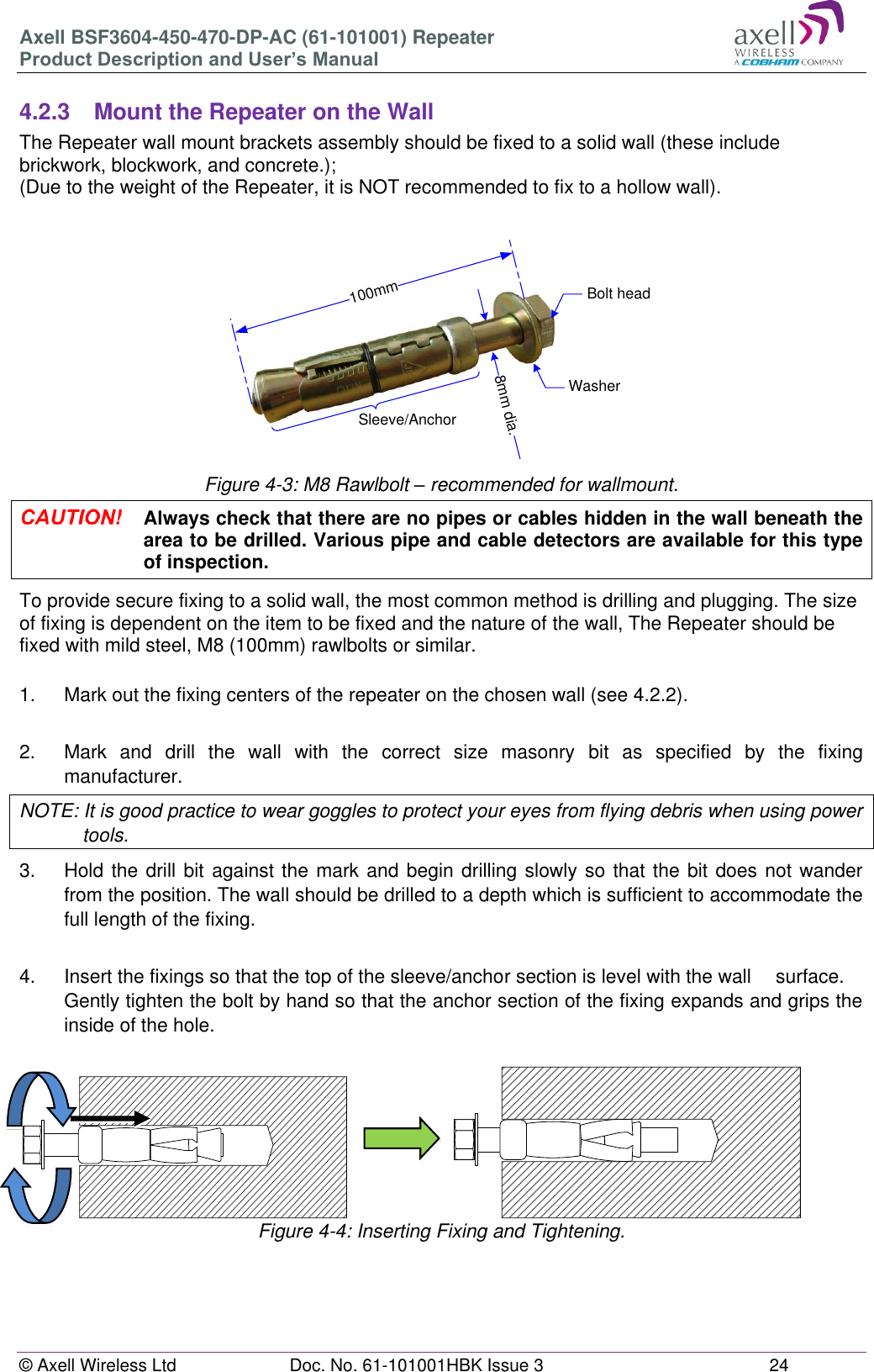 Axell BSF3604-450-470-DP-AC (61-101001) Repeater Product Description and User’s Manual © Axell Wireless Ltd  Doc. No. 61-101001HBK Issue 3  24  100mm8mm dia.Bolt headWasherSleeve/Anchor 4.2.3  Mount the Repeater on the Wall The Repeater wall mount brackets assembly should be fixed to a solid wall (these include brickwork, blockwork, and concrete.);  (Due to the weight of the Repeater, it is NOT recommended to fix to a hollow wall).       Figure 4-3: M8 Rawlbolt – recommended for wallmount.  Always check that there are no pipes or cables hidden in the wall beneath the area to be drilled. Various pipe and cable detectors are available for this type of inspection. To provide secure fixing to a solid wall, the most common method is drilling and plugging. The size of fixing is dependent on the item to be fixed and the nature of the wall, The Repeater should be fixed with mild steel, M8 (100mm) rawlbolts or similar.  1.  Mark out the fixing centers of the repeater on the chosen wall (see 4.2.2).  2.  Mark  and  drill  the  wall  with  the  correct  size  masonry  bit  as  specified  by  the  fixing manufacturer. NOTE: It is good practice to wear goggles to protect your eyes from flying debris when using power tools. 3.  Hold the drill bit  against the mark and begin drilling slowly so that the bit does not wander from the position. The wall should be drilled to a depth which is sufficient to accommodate the full length of the fixing.  4.  Insert the fixings so that the top of the sleeve/anchor section is level with the wall   surface. Gently tighten the bolt by hand so that the anchor section of the fixing expands and grips the inside of the hole.                       Figure 4-4: Inserting Fixing and Tightening.    
