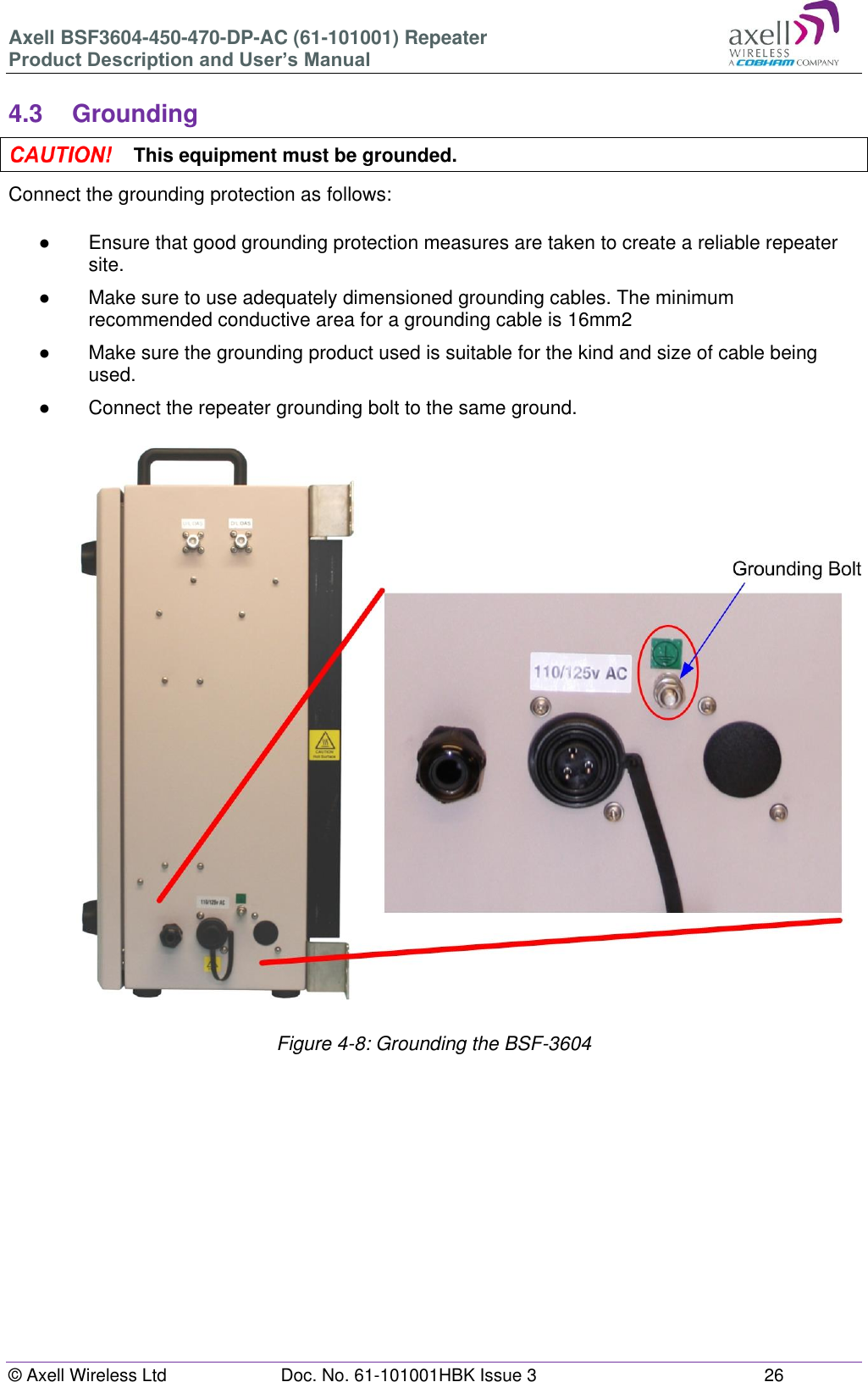 Axell BSF3604-450-470-DP-AC (61-101001) Repeater Product Description and User’s Manual © Axell Wireless Ltd  Doc. No. 61-101001HBK Issue 3  26   4.3  Grounding  This equipment must be grounded. Connect the grounding protection as follows:  ●  Ensure that good grounding protection measures are taken to create a reliable repeater site.  ●  Make sure to use adequately dimensioned grounding cables. The minimum recommended conductive area for a grounding cable is 16mm2 ●  Make sure the grounding product used is suitable for the kind and size of cable being used.  ●  Connect the repeater grounding bolt to the same ground.                            Figure 4-8: Grounding the BSF-3604       