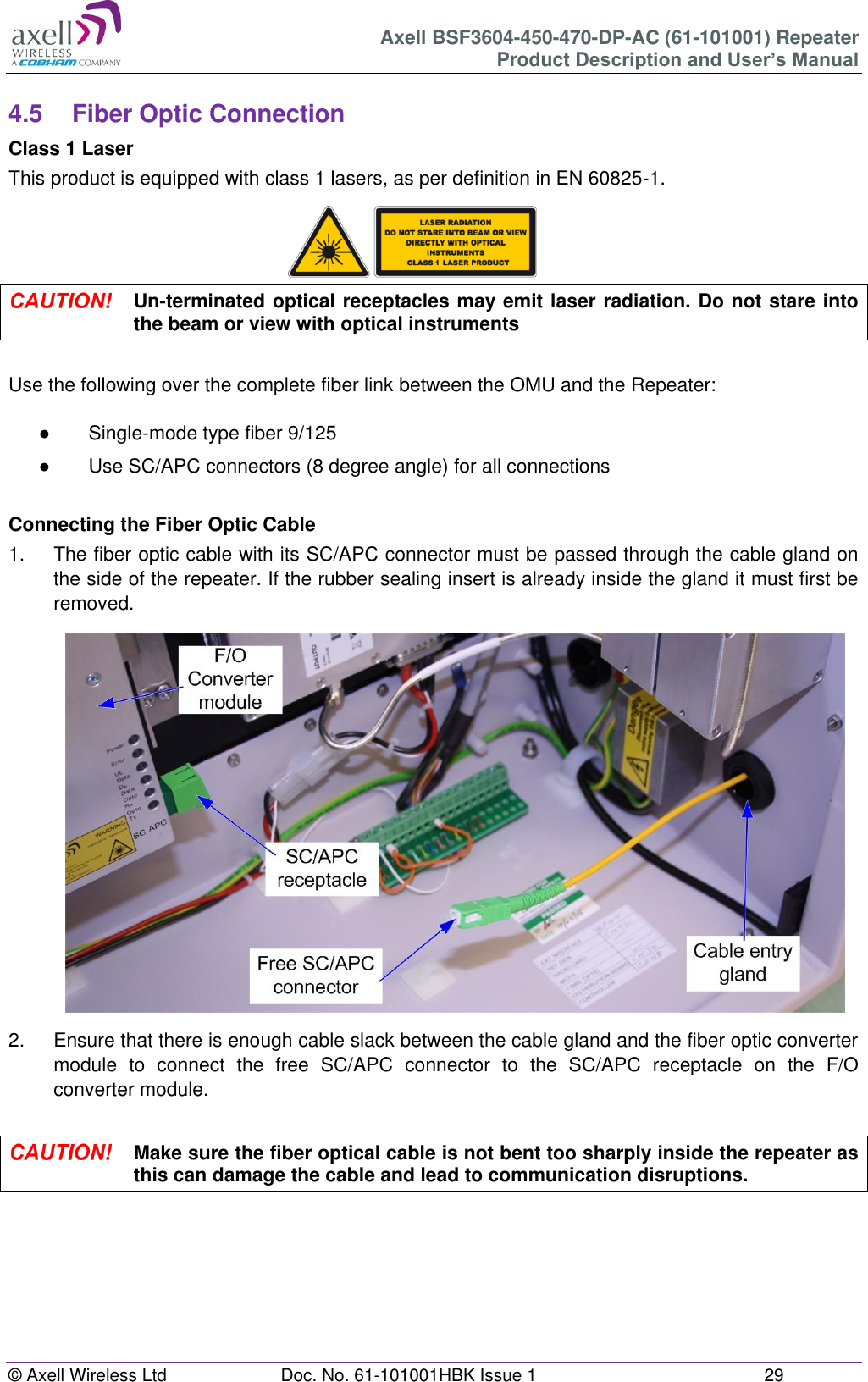 Axell BSF3604-450-470-DP-AC (61-101001) Repeater Product Description and User’s Manual © Axell Wireless Ltd  Doc. No. 61-101001HBK Issue 1  29   4.5  Fiber Optic Connection Class 1 Laser This product is equipped with class 1 lasers, as per definition in EN 60825-1.       Un-terminated optical receptacles may emit laser radiation. Do not stare into the beam or view with optical instruments  Use the following over the complete fiber link between the OMU and the Repeater:  ●  Single-mode type fiber 9/125 ●  Use SC/APC connectors (8 degree angle) for all connections  Connecting the Fiber Optic Cable 1.  The fiber optic cable with its SC/APC connector must be passed through the cable gland on the side of the repeater. If the rubber sealing insert is already inside the gland it must first be removed.                   2.  Ensure that there is enough cable slack between the cable gland and the fiber optic converter module  to  connect  the  free  SC/APC  connector  to  the  SC/APC  receptacle  on  the  F/O converter module.   Make sure the fiber optical cable is not bent too sharply inside the repeater as this can damage the cable and lead to communication disruptions.     