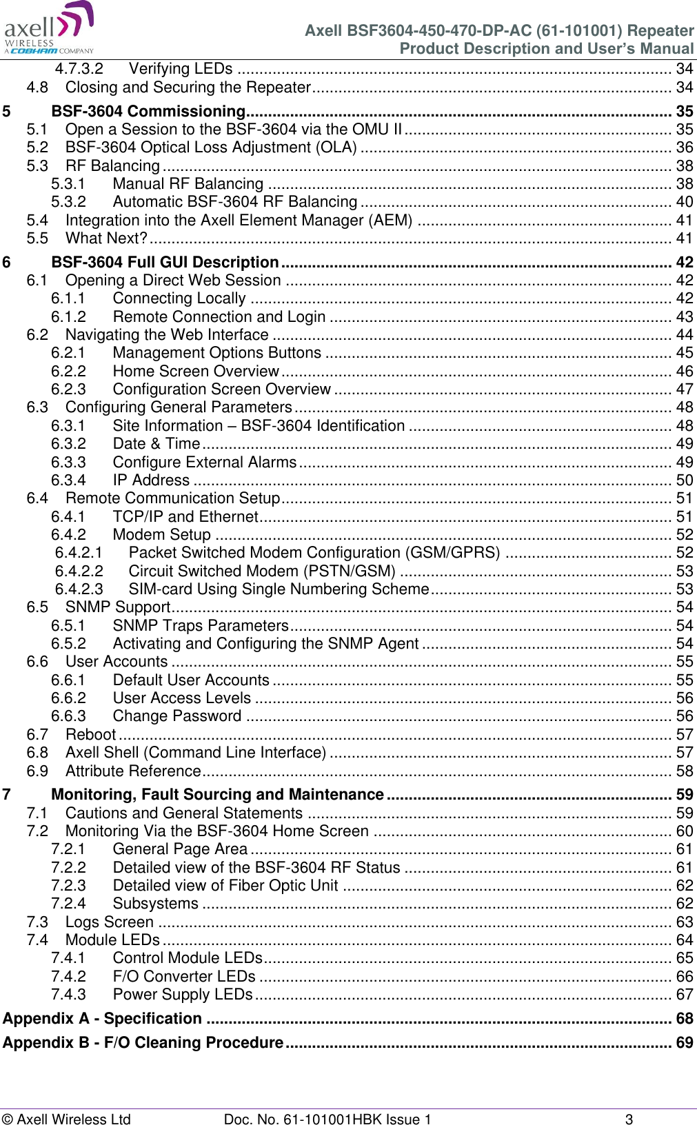 Axell BSF3604-450-470-DP-AC (61-101001) Repeater Product Description and User’s Manual © Axell Wireless Ltd  Doc. No. 61-101001HBK Issue 1  3  4.7.3.2 Verifying LEDs ................................................................................................... 34 4.8 Closing and Securing the Repeater .................................................................................. 34 5 BSF-3604 Commissioning................................................................................................. 35 5.1 Open a Session to the BSF-3604 via the OMU II ............................................................. 35 5.2 BSF-3604 Optical Loss Adjustment (OLA) ....................................................................... 36 5.3 RF Balancing .................................................................................................................... 38 5.3.1 Manual RF Balancing ............................................................................................ 38 5.3.2 Automatic BSF-3604 RF Balancing ....................................................................... 40 5.4 Integration into the Axell Element Manager (AEM) .......................................................... 41 5.5 What Next? ....................................................................................................................... 41 6 BSF-3604 Full GUI Description ......................................................................................... 42 6.1 Opening a Direct Web Session ........................................................................................ 42 6.1.1 Connecting Locally ................................................................................................ 42 6.1.2 Remote Connection and Login .............................................................................. 43 6.2 Navigating the Web Interface ........................................................................................... 44 6.2.1 Management Options Buttons ............................................................................... 45 6.2.2 Home Screen Overview ......................................................................................... 46 6.2.3 Configuration Screen Overview ............................................................................. 47 6.3 Configuring General Parameters ...................................................................................... 48 6.3.1 Site Information – BSF-3604 Identification ............................................................ 48 6.3.2 Date &amp; Time ........................................................................................................... 49 6.3.3 Configure External Alarms ..................................................................................... 49 6.3.4 IP Address ............................................................................................................. 50 6.4 Remote Communication Setup ......................................................................................... 51 6.4.1 TCP/IP and Ethernet .............................................................................................. 51 6.4.2 Modem Setup ........................................................................................................ 52 6.4.2.1 Packet Switched Modem Configuration (GSM/GPRS) ...................................... 52 6.4.2.2 Circuit Switched Modem (PSTN/GSM) .............................................................. 53 6.4.2.3 SIM-card Using Single Numbering Scheme ....................................................... 53 6.5 SNMP Support .................................................................................................................. 54 6.5.1 SNMP Traps Parameters ....................................................................................... 54 6.5.2 Activating and Configuring the SNMP Agent ......................................................... 54 6.6 User Accounts .................................................................................................................. 55 6.6.1 Default User Accounts ........................................................................................... 55 6.6.2 User Access Levels ............................................................................................... 56 6.6.3 Change Password ................................................................................................. 56 6.7 Reboot .............................................................................................................................. 57 6.8 Axell Shell (Command Line Interface) .............................................................................. 57 6.9 Attribute Reference ........................................................................................................... 58 7 Monitoring, Fault Sourcing and Maintenance ................................................................. 59 7.1 Cautions and General Statements ................................................................................... 59 7.2 Monitoring Via the BSF-3604 Home Screen .................................................................... 60 7.2.1 General Page Area ................................................................................................ 61 7.2.2 Detailed view of the BSF-3604 RF Status ............................................................. 61 7.2.3 Detailed view of Fiber Optic Unit ........................................................................... 62 7.2.4 Subsystems ........................................................................................................... 62 7.3 Logs Screen ..................................................................................................................... 63 7.4 Module LEDs .................................................................................................................... 64 7.4.1 Control Module LEDs ............................................................................................. 65 7.4.2 F/O Converter LEDs .............................................................................................. 66 7.4.3 Power Supply LEDs ............................................................................................... 67 Appendix A - Specification .......................................................................................................... 68 Appendix B - F/O Cleaning Procedure ........................................................................................ 69    