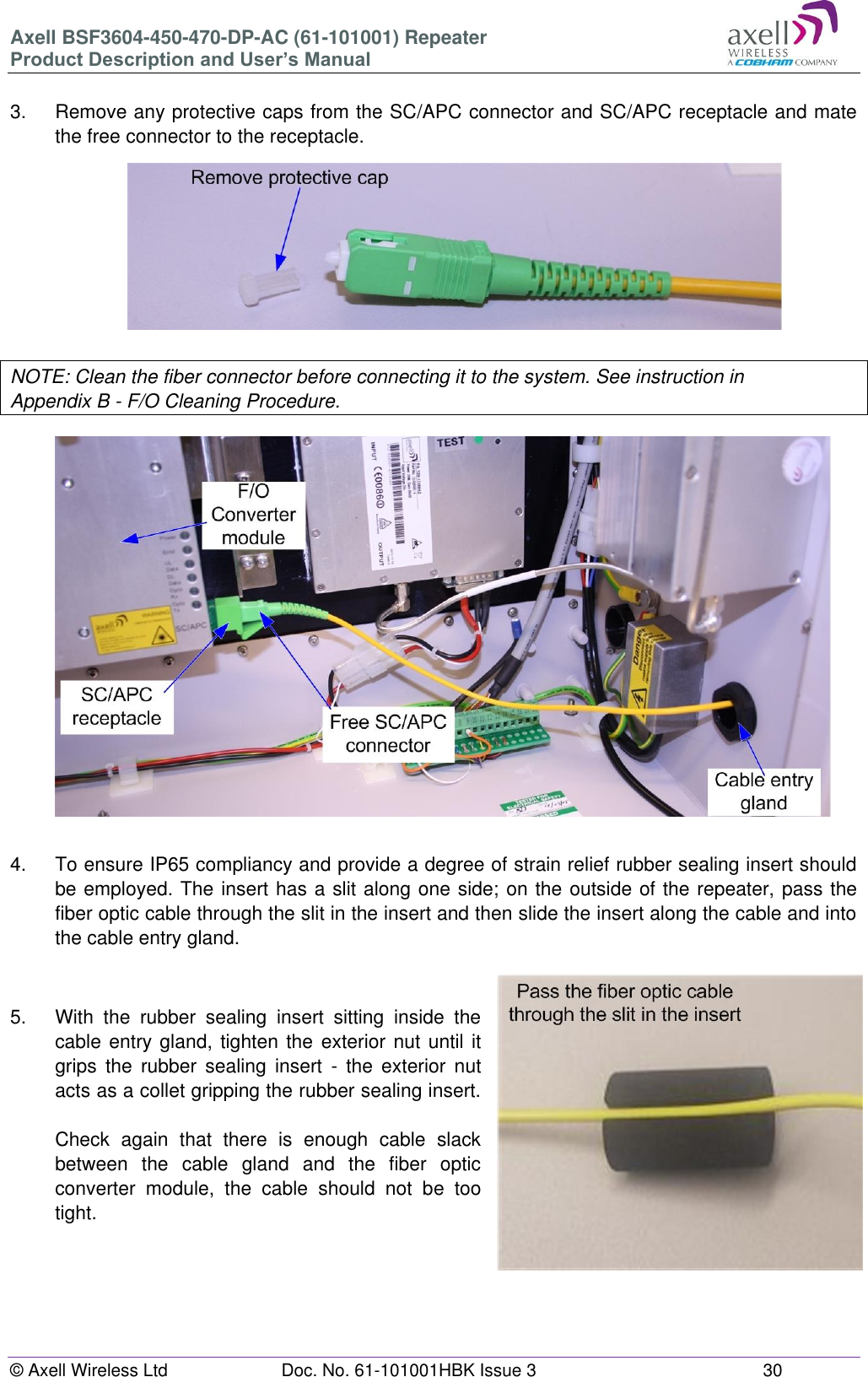 Axell BSF3604-450-470-DP-AC (61-101001) Repeater Product Description and User’s Manual © Axell Wireless Ltd  Doc. No. 61-101001HBK Issue 3  30   3.  Remove any protective caps from the SC/APC connector and SC/APC receptacle and mate the free connector to the receptacle.          NOTE: Clean the fiber connector before connecting it to the system. See instruction in Appendix B - F/O Cleaning Procedure.                    4.  To ensure IP65 compliancy and provide a degree of strain relief rubber sealing insert should be employed. The insert has a slit along one side; on the outside of the repeater, pass the fiber optic cable through the slit in the insert and then slide the insert along the cable and into the cable entry gland.   5.  With  the  rubber  sealing  insert  sitting  inside  the cable entry gland, tighten the  exterior nut until it grips  the  rubber  sealing  insert  -  the exterior  nut acts as a collet gripping the rubber sealing insert.  Check  again  that  there  is  enough  cable  slack between  the  cable  gland  and  the  fiber  optic converter  module,  the  cable  should  not  be  too tight.      