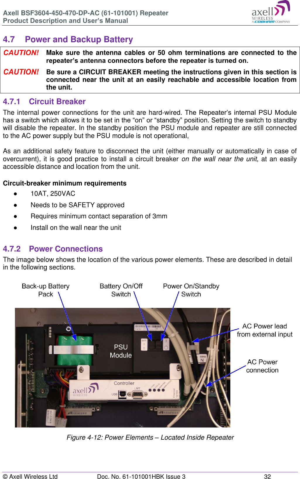 Axell BSF3604-450-470-DP-AC (61-101001) Repeater Product Description and User’s Manual © Axell Wireless Ltd  Doc. No. 61-101001HBK Issue 3  32   4.7  Power and Backup Battery  Make sure the antenna  cables  or 50 ohm  terminations  are  connected  to  the repeater’s antenna connectors before the repeater is turned on.  Be sure a CIRCUIT BREAKER meeting the instructions given in this section is connected near the unit at an easily reachable and accessible location from the unit. 4.7.1  Circuit Breaker The internal power connections for the unit are hard-wired. The Repeater’s internal PSU Module has a switch which allows it to be set in the “on” or “standby” position. Setting the switch to standby will disable the repeater. In the standby position the PSU module and repeater are still connected to the AC power supply but the PSU module is not operational,   As an additional safety feature to disconnect the unit (either manually or automatically in case of overcurrent), it is good practice to install a circuit breaker on the wall near the unit, at an easily accessible distance and location from the unit.   Circuit-breaker minimum requirements ●  10AT, 250VAC ●  Needs to be SAFETY approved ●  Requires minimum contact separation of 3mm ● Install on the wall near the unit  4.7.2  Power Connections The image below shows the location of the various power elements. These are described in detail in the following sections.                      Figure 4-12: Power Elements – Located Inside Repeater     