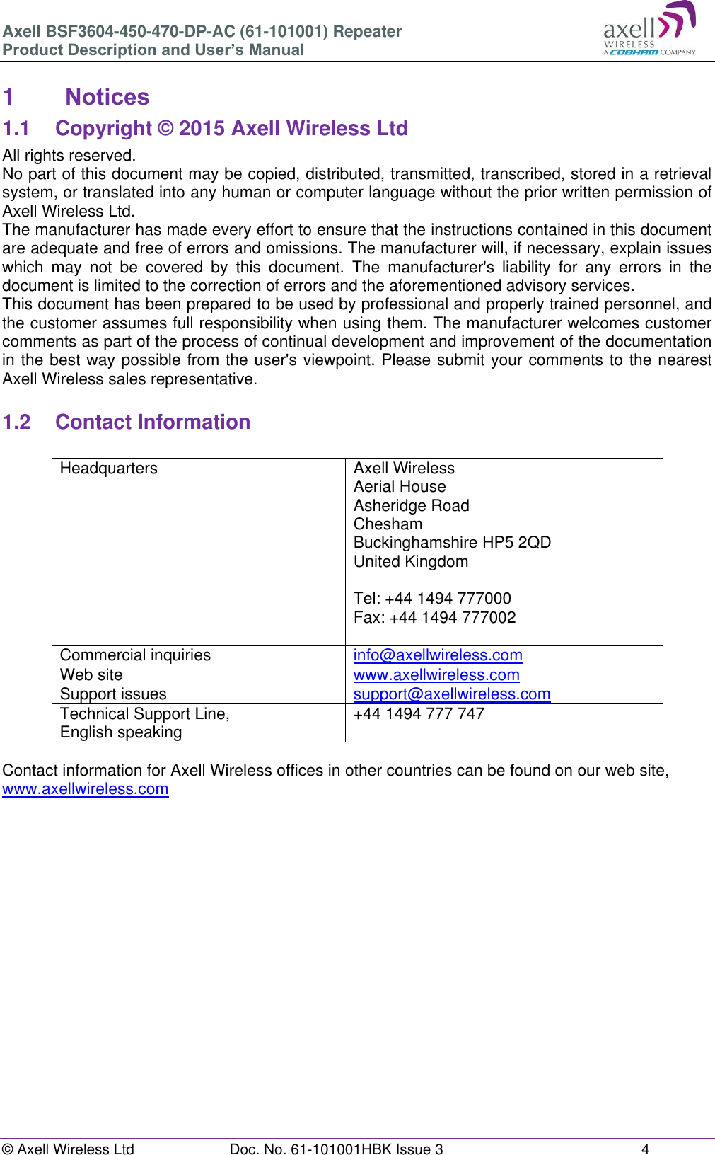 Axell BSF3604-450-470-DP-AC (61-101001) Repeater Product Description and User’s Manual © Axell Wireless Ltd  Doc. No. 61-101001HBK Issue 3  4   1  Notices 1.1  Copyright © 2015 Axell Wireless Ltd All rights reserved. No part of this document may be copied, distributed, transmitted, transcribed, stored in a retrieval system, or translated into any human or computer language without the prior written permission of Axell Wireless Ltd. The manufacturer has made every effort to ensure that the instructions contained in this document are adequate and free of errors and omissions. The manufacturer will, if necessary, explain issues which  may  not  be  covered  by  this  document.  The  manufacturer&apos;s  liability  for  any  errors  in  the document is limited to the correction of errors and the aforementioned advisory services. This document has been prepared to be used by professional and properly trained personnel, and the customer assumes full responsibility when using them. The manufacturer welcomes customer comments as part of the process of continual development and improvement of the documentation in the best way possible from the user&apos;s viewpoint. Please submit your comments to the nearest Axell Wireless sales representative.  1.2  Contact Information  Headquarters Axell Wireless Aerial House  Asheridge Road  Chesham  Buckinghamshire HP5 2QD  United Kingdom   Tel: +44 1494 777000  Fax: +44 1494 777002   Commercial inquiries info@axellwireless.com Web site www.axellwireless.com Support issues support@axellwireless.com Technical Support Line,  English speaking +44 1494 777 747  Contact information for Axell Wireless offices in other countries can be found on our web site, www.axellwireless.com         