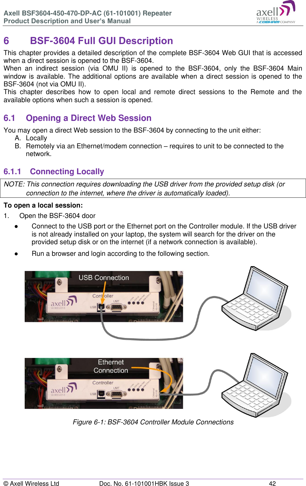 Axell BSF3604-450-470-DP-AC (61-101001) Repeater Product Description and User’s Manual © Axell Wireless Ltd  Doc. No. 61-101001HBK Issue 3  42   6  BSF-3604 Full GUI Description  This chapter provides a detailed description of the complete BSF-3604 Web GUI that is accessed when a direct session is opened to the BSF-3604.  When  an  indirect  session  (via  OMU  II)  is  opened  to  the  BSF-3604,  only  the  BSF-3604  Main window is available. The additional options are available when a direct session is opened to the BSF-3604 (not via OMU II).  This  chapter  describes  how  to  open  local  and  remote  direct  sessions  to  the  Remote  and  the available options when such a session is opened.  6.1  Opening a Direct Web Session You may open a direct Web session to the BSF-3604 by connecting to the unit either: A.  Locally B.  Remotely via an Ethernet/modem connection – requires to unit to be connected to the network.  6.1.1  Connecting Locally NOTE: This connection requires downloading the USB driver from the provided setup disk (or connection to the internet, where the driver is automatically loaded). To open a local session: 1.  Open the BSF-3604 door ●  Connect to the USB port or the Ethernet port on the Controller module. If the USB driver is not already installed on your laptop, the system will search for the driver on the provided setup disk or on the internet (if a network connection is available). ●  Run a browser and login according to the following section.                     Figure 6-1: BSF-3604 Controller Module Connections       