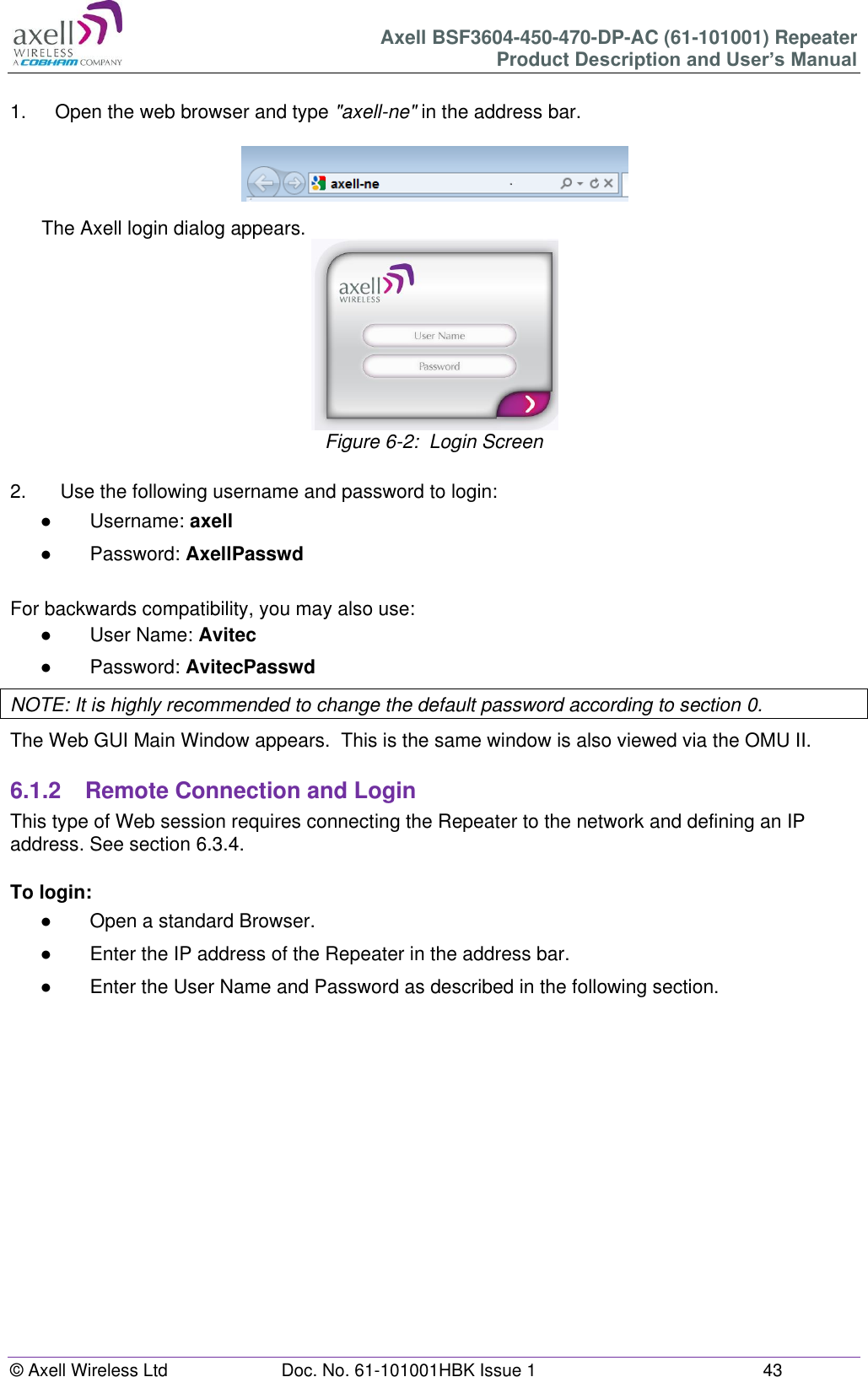 Axell BSF3604-450-470-DP-AC (61-101001) Repeater Product Description and User’s Manual © Axell Wireless Ltd  Doc. No. 61-101001HBK Issue 1  43   1.  Open the web browser and type &quot;axell-ne&quot; in the address bar.    The Axell login dialog appears.  Figure 6-2:  Login Screen  2.   Use the following username and password to login: ●  Username: axell ●  Password: AxellPasswd  For backwards compatibility, you may also use: ●  User Name: Avitec ●  Password: AvitecPasswd NOTE: It is highly recommended to change the default password according to section 0. The Web GUI Main Window appears.  This is the same window is also viewed via the OMU II.  6.1.2  Remote Connection and Login This type of Web session requires connecting the Repeater to the network and defining an IP address. See section 6.3.4.  To login: ●  Open a standard Browser. ●  Enter the IP address of the Repeater in the address bar. ●  Enter the User Name and Password as described in the following section.       