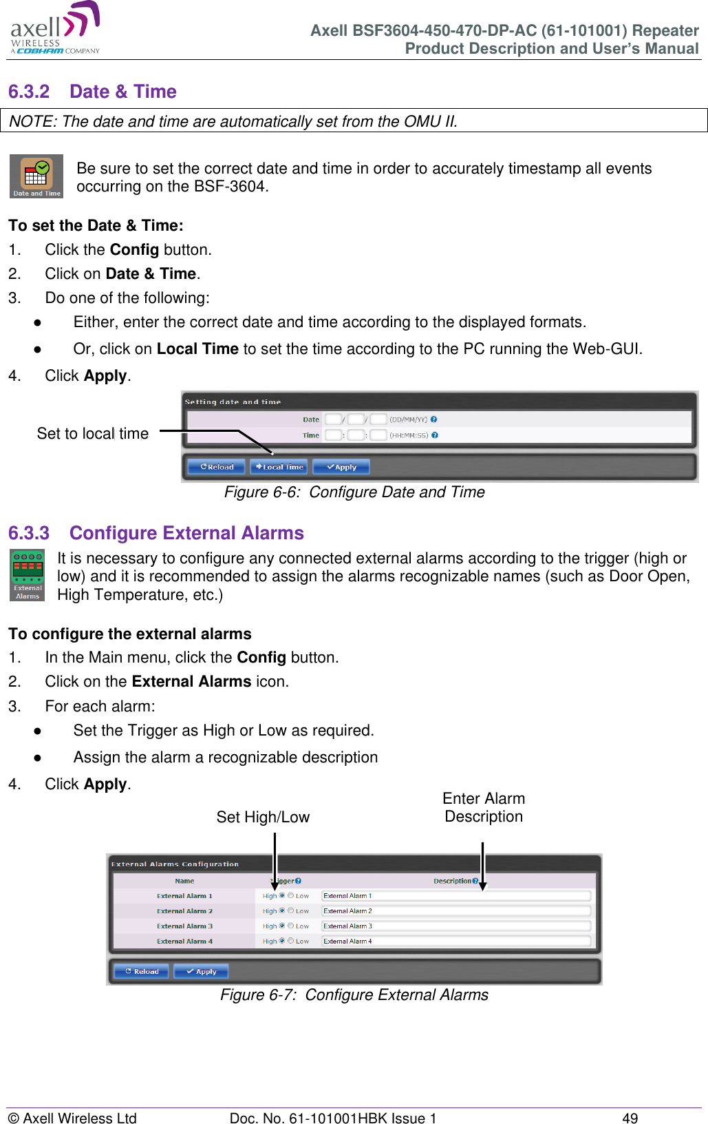 Axell BSF3604-450-470-DP-AC (61-101001) Repeater Product Description and User’s Manual © Axell Wireless Ltd  Doc. No. 61-101001HBK Issue 1  49   6.3.2  Date &amp; Time NOTE: The date and time are automatically set from the OMU II.  Be sure to set the correct date and time in order to accurately timestamp all events occurring on the BSF-3604.   To set the Date &amp; Time: 1.  Click the Config button. 2.  Click on Date &amp; Time. 3.  Do one of the following: ●  Either, enter the correct date and time according to the displayed formats.  ●  Or, click on Local Time to set the time according to the PC running the Web-GUI. 4.  Click Apply.  Figure 6-6:  Configure Date and Time  6.3.3  Configure External Alarms It is necessary to configure any connected external alarms according to the trigger (high or low) and it is recommended to assign the alarms recognizable names (such as Door Open, High Temperature, etc.)  To configure the external alarms 1.  In the Main menu, click the Config button. 2.  Click on the External Alarms icon. 3.  For each alarm: ●  Set the Trigger as High or Low as required. ●  Assign the alarm a recognizable description 4.  Click Apply.     Figure 6-7:  Configure External Alarms        Set to local time Enter Alarm Description Set High/Low 