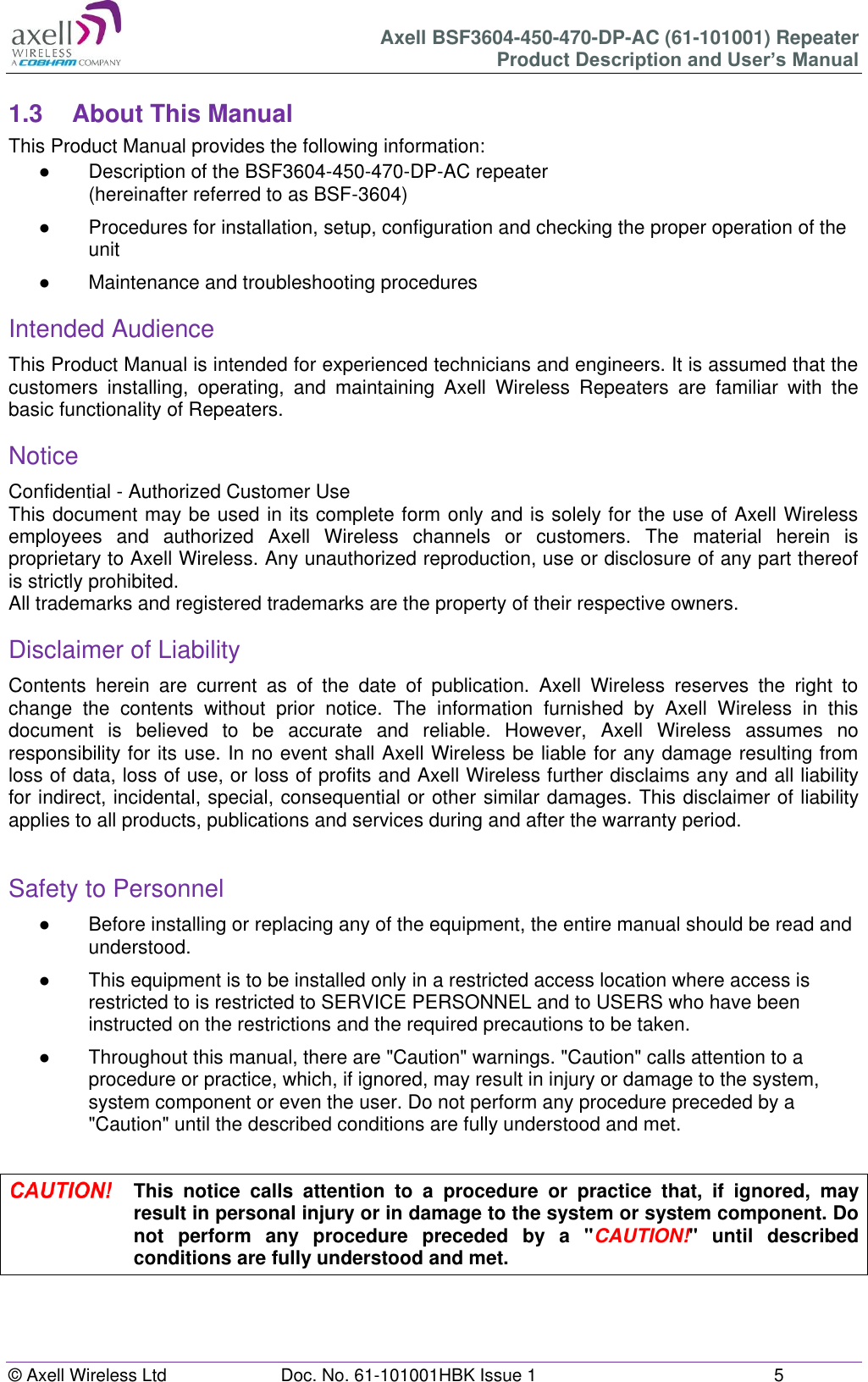 Axell BSF3604-450-470-DP-AC (61-101001) Repeater Product Description and User’s Manual © Axell Wireless Ltd  Doc. No. 61-101001HBK Issue 1  5   1.3  About This Manual This Product Manual provides the following information: ●  Description of the BSF3604-450-470-DP-AC repeater  (hereinafter referred to as BSF-3604) ●  Procedures for installation, setup, configuration and checking the proper operation of the unit  ●  Maintenance and troubleshooting procedures  Intended Audience This Product Manual is intended for experienced technicians and engineers. It is assumed that the customers  installing,  operating,  and  maintaining  Axell  Wireless  Repeaters  are  familiar  with  the basic functionality of Repeaters. Notice Confidential - Authorized Customer Use This document may be used in its complete form only and is solely for the use of Axell Wireless employees  and  authorized  Axell  Wireless  channels  or  customers.  The  material  herein  is proprietary to Axell Wireless. Any unauthorized reproduction, use or disclosure of any part thereof is strictly prohibited. All trademarks and registered trademarks are the property of their respective owners. Disclaimer of Liability Contents  herein  are  current  as  of  the  date  of  publication.  Axell  Wireless  reserves  the  right  to change  the  contents  without  prior  notice.  The  information  furnished  by  Axell  Wireless  in  this document  is  believed  to  be  accurate  and  reliable.  However,  Axell  Wireless  assumes  no responsibility for its use. In no event shall Axell Wireless be liable for any damage resulting from loss of data, loss of use, or loss of profits and Axell Wireless further disclaims any and all liability for indirect, incidental, special, consequential or other similar damages. This disclaimer of liability applies to all products, publications and services during and after the warranty period.  Safety to Personnel ●  Before installing or replacing any of the equipment, the entire manual should be read and understood.  ●  This equipment is to be installed only in a restricted access location where access is restricted to is restricted to SERVICE PERSONNEL and to USERS who have been instructed on the restrictions and the required precautions to be taken. ● Throughout this manual, there are &quot;Caution&quot; warnings. &quot;Caution&quot; calls attention to a procedure or practice, which, if ignored, may result in injury or damage to the system, system component or even the user. Do not perform any procedure preceded by a &quot;Caution&quot; until the described conditions are fully understood and met.   This  notice  calls  attention  to  a  procedure  or  practice  that,  if  ignored,  may result in personal injury or in damage to the system or system component. Do not  perform  any  procedure  preceded  by  a  &quot;CAUTION!&quot;  until  described conditions are fully understood and met.    