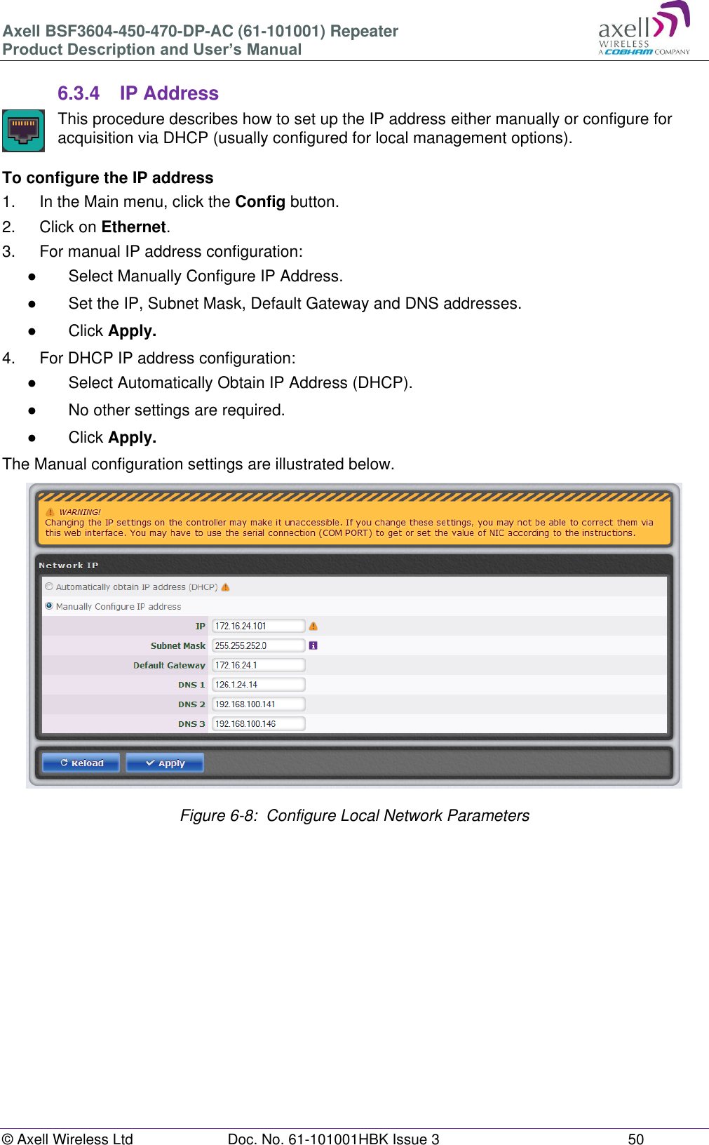 Axell BSF3604-450-470-DP-AC (61-101001) Repeater Product Description and User’s Manual © Axell Wireless Ltd  Doc. No. 61-101001HBK Issue 3  50   6.3.4  IP Address  This procedure describes how to set up the IP address either manually or configure for acquisition via DHCP (usually configured for local management options).  To configure the IP address 1.  In the Main menu, click the Config button. 2.  Click on Ethernet. 3.  For manual IP address configuration: ●  Select Manually Configure IP Address. ●  Set the IP, Subnet Mask, Default Gateway and DNS addresses. ●  Click Apply. 4.  For DHCP IP address configuration: ●  Select Automatically Obtain IP Address (DHCP). ●  No other settings are required. ●  Click Apply. The Manual configuration settings are illustrated below.                    Figure 6-8:  Configure Local Network Parameters      