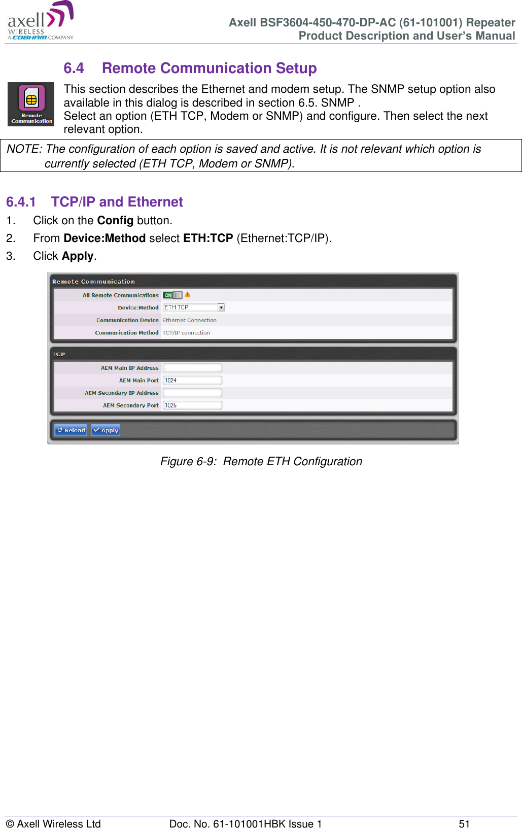 Axell BSF3604-450-470-DP-AC (61-101001) Repeater Product Description and User’s Manual © Axell Wireless Ltd  Doc. No. 61-101001HBK Issue 1  51   6.4  Remote Communication Setup This section describes the Ethernet and modem setup. The SNMP setup option also available in this dialog is described in section 6.5. SNMP . Select an option (ETH TCP, Modem or SNMP) and configure. Then select the next relevant option. NOTE: The configuration of each option is saved and active. It is not relevant which option is currently selected (ETH TCP, Modem or SNMP).  6.4.1  TCP/IP and Ethernet 1.  Click on the Config button. 2.  From Device:Method select ETH:TCP (Ethernet:TCP/IP). 3.  Click Apply.                Figure 6-9:  Remote ETH Configuration       