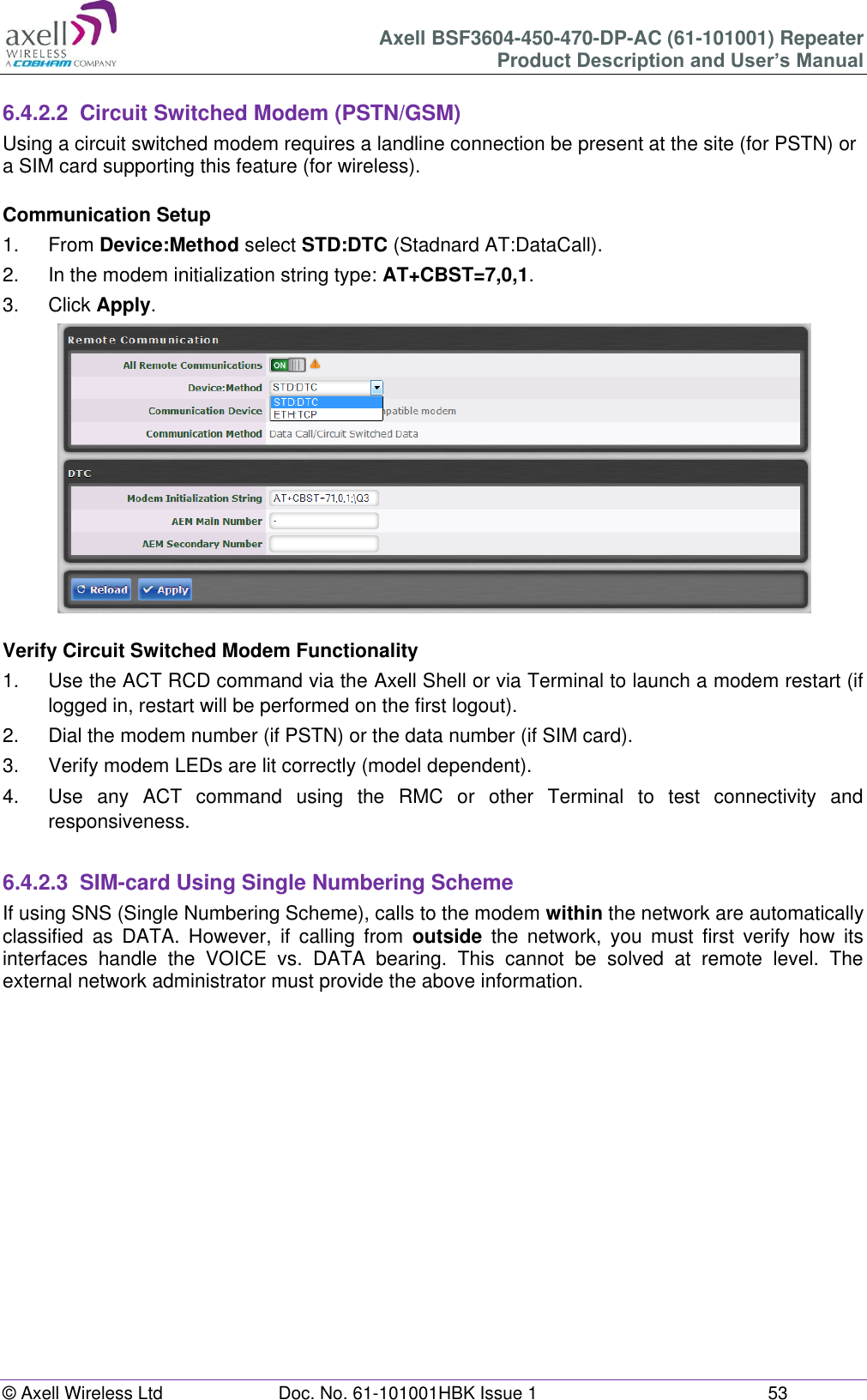 Axell BSF3604-450-470-DP-AC (61-101001) Repeater Product Description and User’s Manual © Axell Wireless Ltd  Doc. No. 61-101001HBK Issue 1  53   6.4.2.2  Circuit Switched Modem (PSTN/GSM) Using a circuit switched modem requires a landline connection be present at the site (for PSTN) or a SIM card supporting this feature (for wireless).  Communication Setup 1.  From Device:Method select STD:DTC (Stadnard AT:DataCall). 2.  In the modem initialization string type: AT+CBST=7,0,1. 3.  Click Apply.   Verify Circuit Switched Modem Functionality 1.  Use the ACT RCD command via the Axell Shell or via Terminal to launch a modem restart (if logged in, restart will be performed on the first logout). 2.  Dial the modem number (if PSTN) or the data number (if SIM card). 3.  Verify modem LEDs are lit correctly (model dependent). 4.  Use  any  ACT  command  using  the  RMC  or  other  Terminal  to  test  connectivity  and responsiveness.  6.4.2.3  SIM-card Using Single Numbering Scheme If using SNS (Single Numbering Scheme), calls to the modem within the network are automatically classified  as  DATA.  However,  if  calling  from  outside  the  network,  you  must  first  verify  how  its interfaces  handle  the  VOICE  vs.  DATA  bearing.  This  cannot  be  solved  at  remote  level.  The external network administrator must provide the above information.       