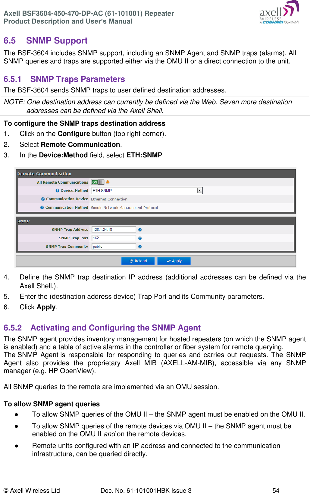 Axell BSF3604-450-470-DP-AC (61-101001) Repeater Product Description and User’s Manual © Axell Wireless Ltd  Doc. No. 61-101001HBK Issue 3  54   6.5  SNMP Support The BSF-3604 includes SNMP support, including an SNMP Agent and SNMP traps (alarms). All SNMP queries and traps are supported either via the OMU II or a direct connection to the unit.  6.5.1  SNMP Traps Parameters The BSF-3604 sends SNMP traps to user defined destination addresses. NOTE: One destination address can currently be defined via the Web. Seven more destination addresses can be defined via the Axell Shell. To configure the SNMP traps destination address 1.  Click on the Configure button (top right corner). 2.  Select Remote Communication. 3.  In the Device:Method field, select ETH:SNMP  4.  Define the SNMP trap  destination IP address (additional addresses  can be defined via the Axell Shell.). 5.  Enter the (destination address device) Trap Port and its Community parameters. 6.  Click Apply.  6.5.2  Activating and Configuring the SNMP Agent The SNMP agent provides inventory management for hosted repeaters (on which the SNMP agent is enabled) and a table of active alarms in the controller or fiber system for remote querying. The SNMP  Agent is  responsible for  responding to queries  and  carries  out  requests.  The SNMP Agent  also  provides  the  proprietary  Axell  MIB  (AXELL-AM-MIB),  accessible  via  any  SNMP manager (e.g. HP OpenView).   All SNMP queries to the remote are implemented via an OMU session.   To allow SNMP agent queries ●  To allow SNMP queries of the OMU II – the SNMP agent must be enabled on the OMU II. ●  To allow SNMP queries of the remote devices via OMU II – the SNMP agent must be enabled on the OMU II and on the remote devices. ●  Remote units configured with an IP address and connected to the communication infrastructure, can be queried directly.    