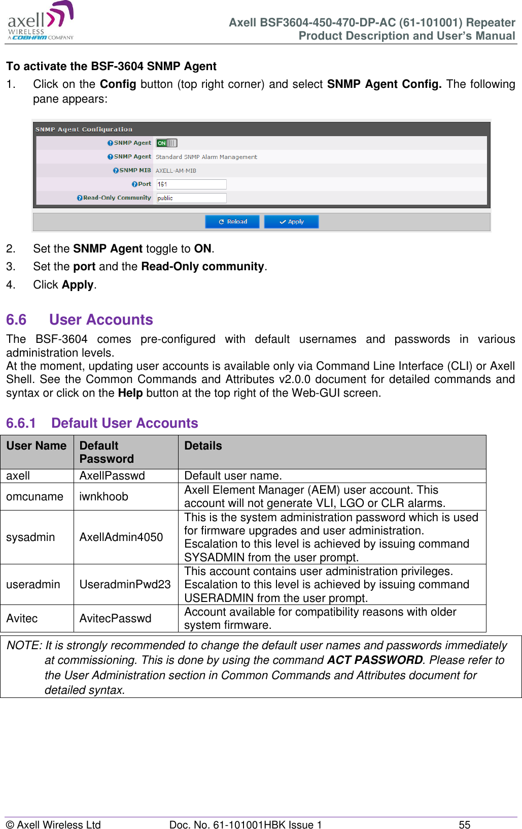 Axell BSF3604-450-470-DP-AC (61-101001) Repeater Product Description and User’s Manual © Axell Wireless Ltd  Doc. No. 61-101001HBK Issue 1  55   To activate the BSF-3604 SNMP Agent 1.  Click on the Config button (top right corner) and select SNMP Agent Config. The following pane appears:  2.  Set the SNMP Agent toggle to ON. 3.  Set the port and the Read-Only community. 4.  Click Apply.  6.6  User Accounts The  BSF-3604  comes  pre-configured  with  default  usernames  and  passwords  in  various administration levels. At the moment, updating user accounts is available only via Command Line Interface (CLI) or Axell Shell. See the Common Commands and Attributes v2.0.0 document for detailed commands and syntax or click on the Help button at the top right of the Web-GUI screen.  6.6.1  Default User Accounts User Name Default Password Details axell AxellPasswd Default user name. omcuname iwnkhoob Axell Element Manager (AEM) user account. This account will not generate VLI, LGO or CLR alarms. sysadmin AxellAdmin4050 This is the system administration password which is used for firmware upgrades and user administration. Escalation to this level is achieved by issuing command SYSADMIN from the user prompt. useradmin UseradminPwd23 This account contains user administration privileges. Escalation to this level is achieved by issuing command USERADMIN from the user prompt. Avitec AvitecPasswd Account available for compatibility reasons with older system firmware. NOTE: It is strongly recommended to change the default user names and passwords immediately at commissioning. This is done by using the command ACT PASSWORD. Please refer to the User Administration section in Common Commands and Attributes document for detailed syntax.         