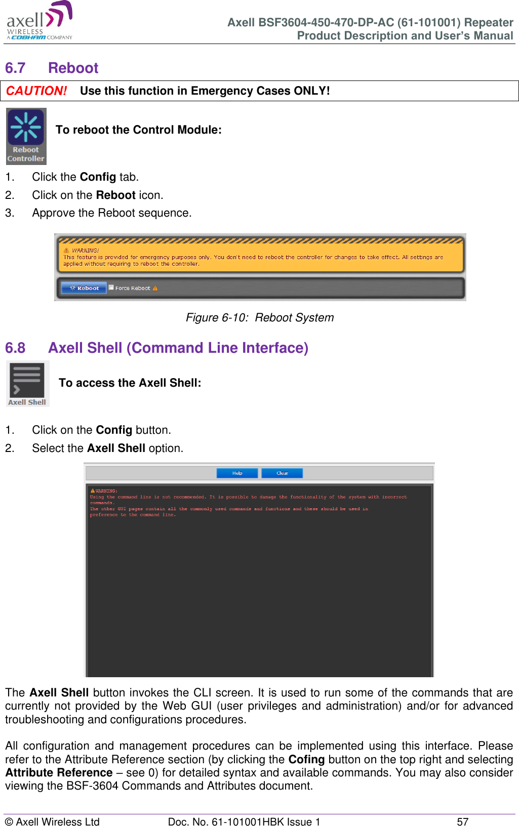 Axell BSF3604-450-470-DP-AC (61-101001) Repeater Product Description and User’s Manual © Axell Wireless Ltd  Doc. No. 61-101001HBK Issue 1  57   6.7  Reboot  Use this function in Emergency Cases ONLY!   To reboot the Control Module:   1.  Click the Config tab. 2.  Click on the Reboot icon. 3.  Approve the Reboot sequence.  Figure 6-10:  Reboot System  6.8  Axell Shell (Command Line Interface)   To access the Axell Shell:   1.  Click on the Config button. 2.  Select the Axell Shell option.                  The Axell Shell button invokes the CLI screen. It is used to run some of the commands that are currently not  provided by the Web  GUI (user privileges  and administration) and/or for advanced troubleshooting and configurations procedures.   All  configuration  and  management  procedures  can  be  implemented  using  this  interface.  Please refer to the Attribute Reference section (by clicking the Cofing button on the top right and selecting Attribute Reference – see 0) for detailed syntax and available commands. You may also consider viewing the BSF-3604 Commands and Attributes document.    