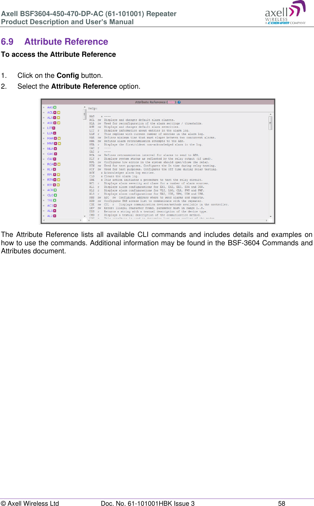 Axell BSF3604-450-470-DP-AC (61-101001) Repeater Product Description and User’s Manual © Axell Wireless Ltd  Doc. No. 61-101001HBK Issue 3  58   6.9  Attribute Reference To access the Attribute Reference  1.  Click on the Config button. 2.  Select the Attribute Reference option.  The Attribute  Reference lists  all available  CLI commands and includes details and examples on how to use the commands. Additional information may be found in the BSF-3604 Commands and Attributes document.    