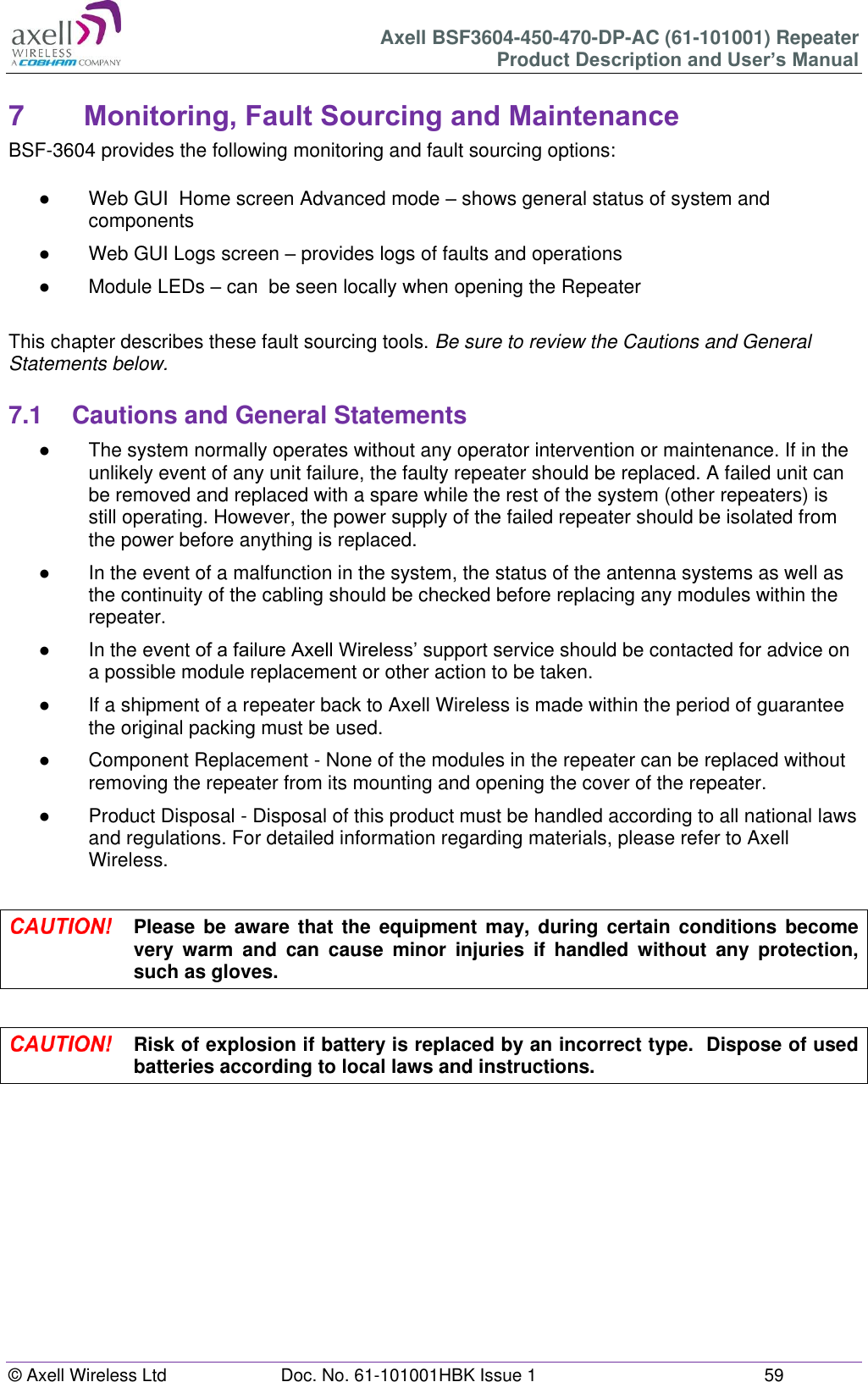 Axell BSF3604-450-470-DP-AC (61-101001) Repeater Product Description and User’s Manual © Axell Wireless Ltd  Doc. No. 61-101001HBK Issue 1  59   7  Monitoring, Fault Sourcing and Maintenance BSF-3604 provides the following monitoring and fault sourcing options:  ●  Web GUI  Home screen Advanced mode – shows general status of system and components  ●  Web GUI Logs screen – provides logs of faults and operations ●  Module LEDs – can  be seen locally when opening the Repeater  This chapter describes these fault sourcing tools. Be sure to review the Cautions and General Statements below.  7.1  Cautions and General Statements ●  The system normally operates without any operator intervention or maintenance. If in the unlikely event of any unit failure, the faulty repeater should be replaced. A failed unit can be removed and replaced with a spare while the rest of the system (other repeaters) is still operating. However, the power supply of the failed repeater should be isolated from the power before anything is replaced. ● In the event of a malfunction in the system, the status of the antenna systems as well as the continuity of the cabling should be checked before replacing any modules within the repeater. ● In the event of a failure Axell Wireless’ support service should be contacted for advice on a possible module replacement or other action to be taken. ●  If a shipment of a repeater back to Axell Wireless is made within the period of guarantee the original packing must be used. ●  Component Replacement - None of the modules in the repeater can be replaced without removing the repeater from its mounting and opening the cover of the repeater.  ●  Product Disposal - Disposal of this product must be handled according to all national laws and regulations. For detailed information regarding materials, please refer to Axell Wireless.   Please be aware  that  the  equipment  may, during  certain conditions become very  warm  and  can  cause  minor  injuries  if  handled  without  any  protection, such as gloves.   Risk of explosion if battery is replaced by an incorrect type.  Dispose of used batteries according to local laws and instructions.    