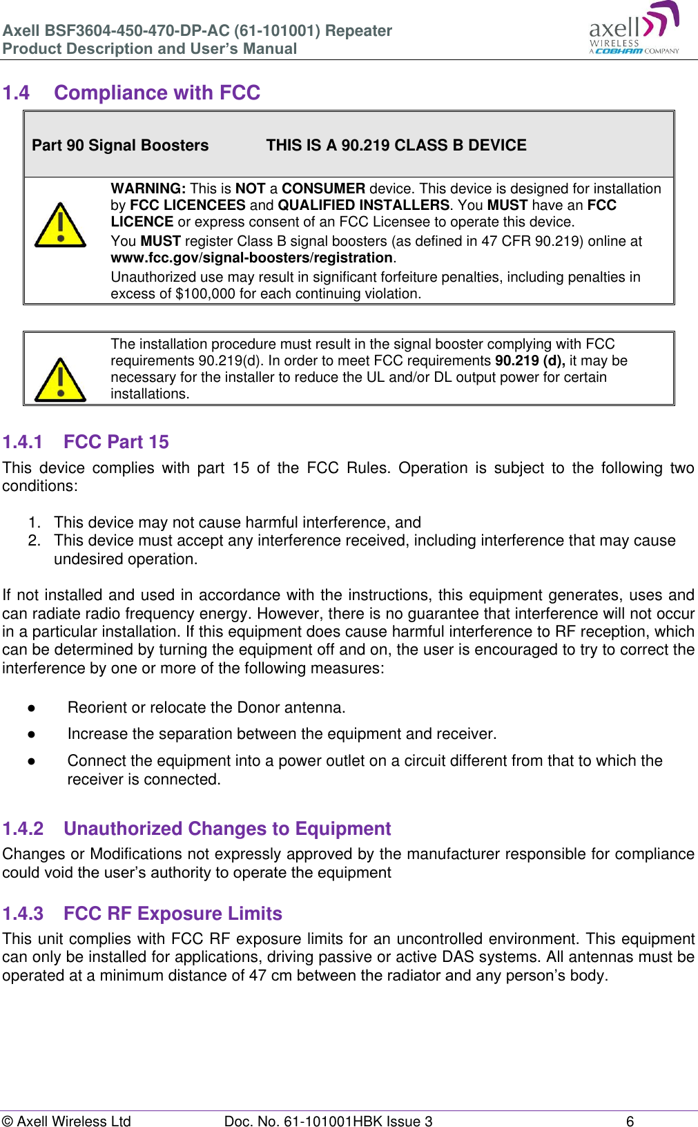 Axell BSF3604-450-470-DP-AC (61-101001) Repeater Product Description and User’s Manual © Axell Wireless Ltd  Doc. No. 61-101001HBK Issue 3  6   1.4  Compliance with FCC  Part 90 Signal Boosters             THIS IS A 90.219 CLASS B DEVICE    WARNING: This is NOT a CONSUMER device. This device is designed for installation by FCC LICENCEES and QUALIFIED INSTALLERS. You MUST have an FCC LICENCE or express consent of an FCC Licensee to operate this device.  You MUST register Class B signal boosters (as defined in 47 CFR 90.219) online at www.fcc.gov/signal-boosters/registration.  Unauthorized use may result in significant forfeiture penalties, including penalties in excess of $100,000 for each continuing violation.      The installation procedure must result in the signal booster complying with FCC requirements 90.219(d). In order to meet FCC requirements 90.219 (d), it may be necessary for the installer to reduce the UL and/or DL output power for certain installations.    1.4.1  FCC Part 15 This  device  complies  with  part  15  of  the  FCC  Rules.  Operation  is  subject  to  the  following  two conditions:   1.  This device may not cause harmful interference, and   2.  This device must accept any interference received, including interference that may cause undesired operation.   If not installed and used in accordance with the instructions, this equipment generates, uses and can radiate radio frequency energy. However, there is no guarantee that interference will not occur in a particular installation. If this equipment does cause harmful interference to RF reception, which can be determined by turning the equipment off and on, the user is encouraged to try to correct the interference by one or more of the following measures:  ●  Reorient or relocate the Donor antenna. ●  Increase the separation between the equipment and receiver. ●  Connect the equipment into a power outlet on a circuit different from that to which the receiver is connected.  1.4.2  Unauthorized Changes to Equipment Changes or Modifications not expressly approved by the manufacturer responsible for compliance could void the user’s authority to operate the equipment  1.4.3  FCC RF Exposure Limits This unit complies with FCC RF exposure limits for an uncontrolled environment. This equipment can only be installed for applications, driving passive or active DAS systems. All antennas must be operated at a minimum distance of 47 cm between the radiator and any person’s body.     