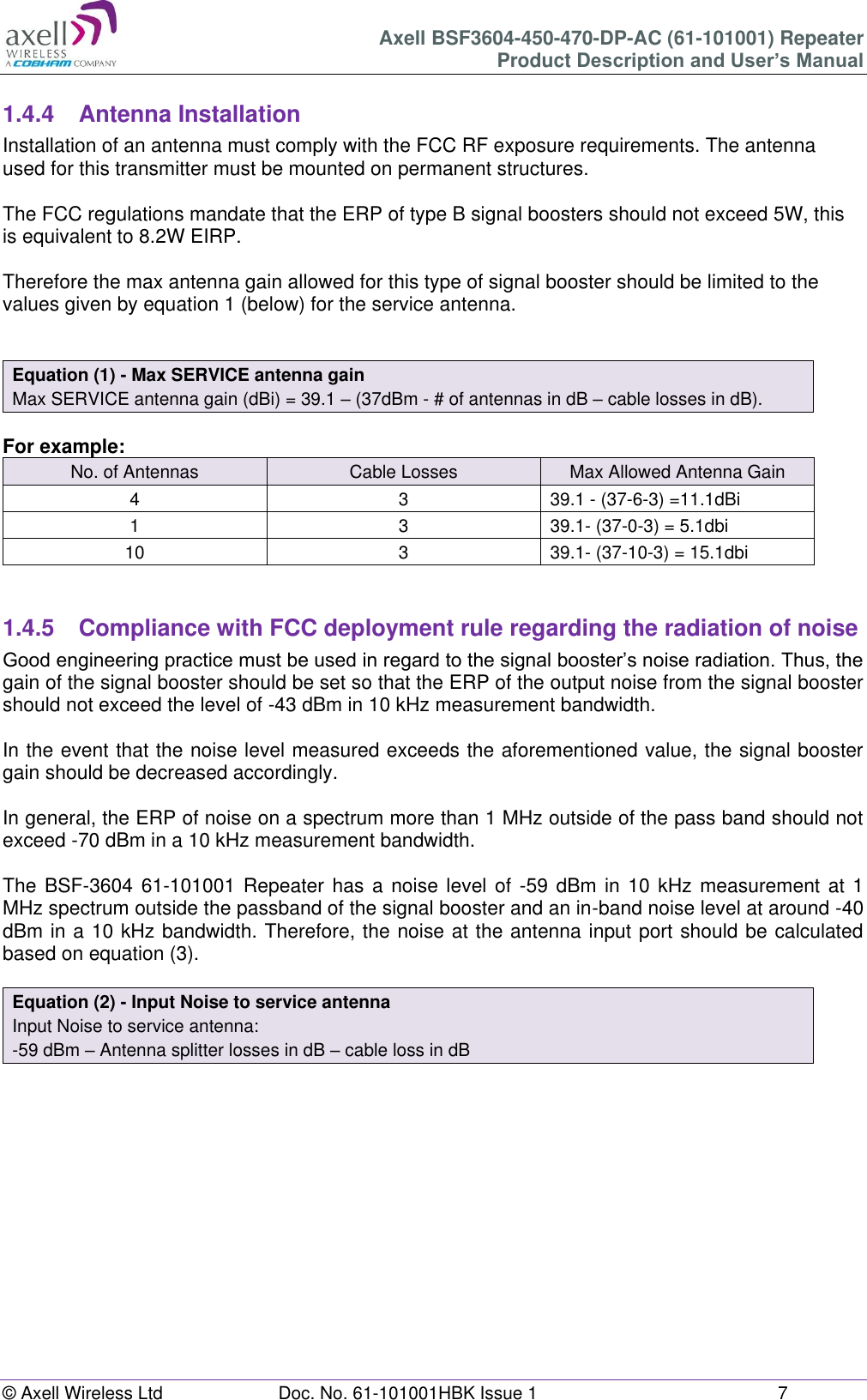 Axell BSF3604-450-470-DP-AC (61-101001) Repeater Product Description and User’s Manual © Axell Wireless Ltd  Doc. No. 61-101001HBK Issue 1  7   1.4.4  Antenna Installation Installation of an antenna must comply with the FCC RF exposure requirements. The antenna used for this transmitter must be mounted on permanent structures.    The FCC regulations mandate that the ERP of type B signal boosters should not exceed 5W, this is equivalent to 8.2W EIRP.  Therefore the max antenna gain allowed for this type of signal booster should be limited to the values given by equation 1 (below) for the service antenna.   Equation (1) - Max SERVICE antenna gain Max SERVICE antenna gain (dBi) = 39.1 – (37dBm - # of antennas in dB – cable losses in dB).  For example: No. of Antennas Cable Losses Max Allowed Antenna Gain 4 3 39.1 - (37-6-3) =11.1dBi 1 3 39.1- (37-0-3) = 5.1dbi 10 3 39.1- (37-10-3) = 15.1dbi   1.4.5  Compliance with FCC deployment rule regarding the radiation of noise  Good engineering practice must be used in regard to the signal booster’s noise radiation. Thus, the gain of the signal booster should be set so that the ERP of the output noise from the signal booster should not exceed the level of -43 dBm in 10 kHz measurement bandwidth.  In the event that the noise level measured exceeds the aforementioned value, the signal booster gain should be decreased accordingly.  In general, the ERP of noise on a spectrum more than 1 MHz outside of the pass band should not exceed -70 dBm in a 10 kHz measurement bandwidth.  The BSF-3604 61-101001 Repeater has a noise  level of  -59 dBm in 10 kHz measurement at  1 MHz spectrum outside the passband of the signal booster and an in-band noise level at around -40 dBm in a 10 kHz bandwidth. Therefore, the noise at the antenna input port should be calculated based on equation (3).   Equation (2) - Input Noise to service antenna Input Noise to service antenna: -59 dBm – Antenna splitter losses in dB – cable loss in dB      