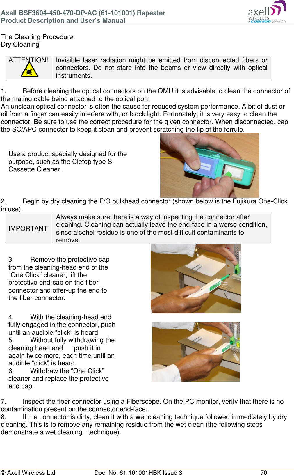 Axell BSF3604-450-470-DP-AC (61-101001) Repeater Product Description and User’s Manual © Axell Wireless Ltd  Doc. No. 61-101001HBK Issue 3  70   The Cleaning Procedure: Dry Cleaning  ATTENTION! Invisible  laser  radiation  might  be  emitted  from  disconnected  fibers  or connectors.  Do  not  stare  into  the  beams  or  view  directly  with  optical instruments.  1.   Before cleaning the optical connectors on the OMU it is advisable to clean the connector of the mating cable being attached to the optical port. An unclean optical connector is often the cause for reduced system performance. A bit of dust or oil from a finger can easily interfere with, or block light. Fortunately, it is very easy to clean the connector. Be sure to use the correct procedure for the given connector. When disconnected, cap the SC/APC connector to keep it clean and prevent scratching the tip of the ferrule. Use a product specially designed for the purpose, such as the Cletop type S Cassette Cleaner.   2.  Begin by dry cleaning the F/O bulkhead connector (shown below is the Fujikura One-Click in use). IMPORTANT Always make sure there is a way of inspecting the connector after cleaning. Cleaning can actually leave the end-face in a worse condition, since alcohol residue is one of the most difficult contaminants to remove. 3.  Remove the protective cap from the cleaning-head end of the “One Click” cleaner, lift the protective end-cap on the fiber connector and offer-up the end to the fiber connector.  4.  With the cleaning-head end fully engaged in the connector, push until an audible “click” is heard 5.  Without fully withdrawing the cleaning head end   push it in again twice more, each time until an audible “click” is heard. 6.  Withdraw the “One Click” cleaner and replace the protective end cap.   7.  Inspect the fiber connector using a Fiberscope. On the PC monitor, verify that there is no contamination present on the connector end-face. 8.  If the connector is dirty, clean it with a wet cleaning technique followed immediately by dry cleaning. This is to remove any remaining residue from the wet clean (the following steps demonstrate a wet cleaning   technique).   