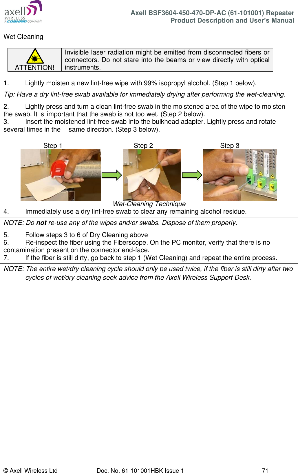 Axell BSF3604-450-470-DP-AC (61-101001) Repeater Product Description and User’s Manual © Axell Wireless Ltd  Doc. No. 61-101001HBK Issue 1  71   Wet Cleaning  ATTENTION! Invisible laser radiation might be emitted from disconnected fibers or connectors. Do not stare into the beams or view directly with optical instruments.  1.   Lightly moisten a new lint-free wipe with 99% isopropyl alcohol. (Step 1 below). Tip: Have a dry lint-free swab available for immediately drying after performing the wet-cleaning. 2.  Lightly press and turn a clean lint-free swab in the moistened area of the wipe to moisten the swab. It is  important that the swab is not too wet. (Step 2 below). 3.  Insert the moistened lint-free swab into the bulkhead adapter. Lightly press and rotate several times in the   same direction. (Step 3 below).                              Wet-Cleaning Technique 4.  Immediately use a dry lint-free swab to clear any remaining alcohol residue. NOTE: Do not re-use any of the wipes and/or swabs. Dispose of them properly.  5.  Follow steps 3 to 6 of Dry Cleaning above 6.  Re-inspect the fiber using the Fiberscope. On the PC monitor, verify that there is no contamination present on the connector end-face. 7.  If the fiber is still dirty, go back to step 1 (Wet Cleaning) and repeat the entire process.  NOTE: The entire wet/dry cleaning cycle should only be used twice, if the fiber is still dirty after two cycles of wet/dry cleaning seek advice from the Axell Wireless Support Desk.       Step 1  Step 1 Step 2  Step 2 Step 3  Step 3 