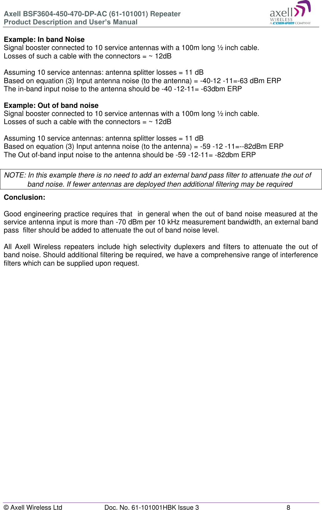 Axell BSF3604-450-470-DP-AC (61-101001) Repeater Product Description and User’s Manual © Axell Wireless Ltd  Doc. No. 61-101001HBK Issue 3  8   Example: In band Noise Signal booster connected to 10 service antennas with a 100m long ½ inch cable. Losses of such a cable with the connectors = ~ 12dB  Assuming 10 service antennas: antenna splitter losses = 11 dB  Based on equation (3) Input antenna noise (to the antenna) = -40-12 -11=-63 dBm ERP The in-band input noise to the antenna should be -40 -12-11= -63dbm ERP   Example: Out of band noise Signal booster connected to 10 service antennas with a 100m long ½ inch cable. Losses of such a cable with the connectors = ~ 12dB  Assuming 10 service antennas: antenna splitter losses = 11 dB  Based on equation (3) Input antenna noise (to the antenna) = -59 -12 -11=--82dBm ERP The Out of-band input noise to the antenna should be -59 -12-11= -82dbm ERP   NOTE: In this example there is no need to add an external band pass filter to attenuate the out of band noise. If fewer antennas are deployed then additional filtering may be required Conclusion:   Good engineering practice requires that  in general when the out of band noise measured at the service antenna input is more than -70 dBm per 10 kHz measurement bandwidth, an external band pass  filter should be added to attenuate the out of band noise level.  All  Axell  Wireless  repeaters  include  high  selectivity  duplexers  and  filters  to  attenuate  the  out  of band noise. Should additional filtering be required, we have a comprehensive range of interference filters which can be supplied upon request.    