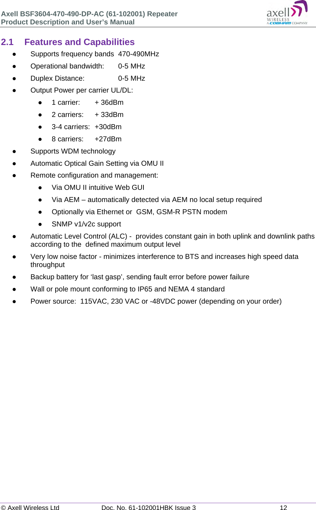 Axell BSF3604-470-490-DP-AC (61-102001) Repeater Product Description and User’s Manual © Axell Wireless Ltd  Doc. No. 61-102001HBK Issue 3  12   2.1  Features and Capabilities   Supports frequency bands  470-490MHz   Operational bandwidth:   0-5 MHz   Duplex Distance:     0-5 MHz   Output Power per carrier UL/DL:    1 carrier:   + 36dBm   2 carriers:   + 33dBm   3-4 carriers:  +30dBm  8 carriers:  +27dBm   Supports WDM technology   Automatic Optical Gain Setting via OMU II   Remote configuration and management:   Via OMU II intuitive Web GUI   Via AEM – automatically detected via AEM no local setup required    Optionally via Ethernet or  GSM, GSM-R PSTN modem   SNMP v1/v2c support   Automatic Level Control (ALC) -  provides constant gain in both uplink and downlink paths according to the  defined maximum output level   Very low noise factor - minimizes interference to BTS and increases high speed data throughput   Backup battery for ‘last gasp’, sending fault error before power failure   Wall or pole mount conforming to IP65 and NEMA 4 standard   Power source:  115VAC, 230 VAC or -48VDC power (depending on your order)      