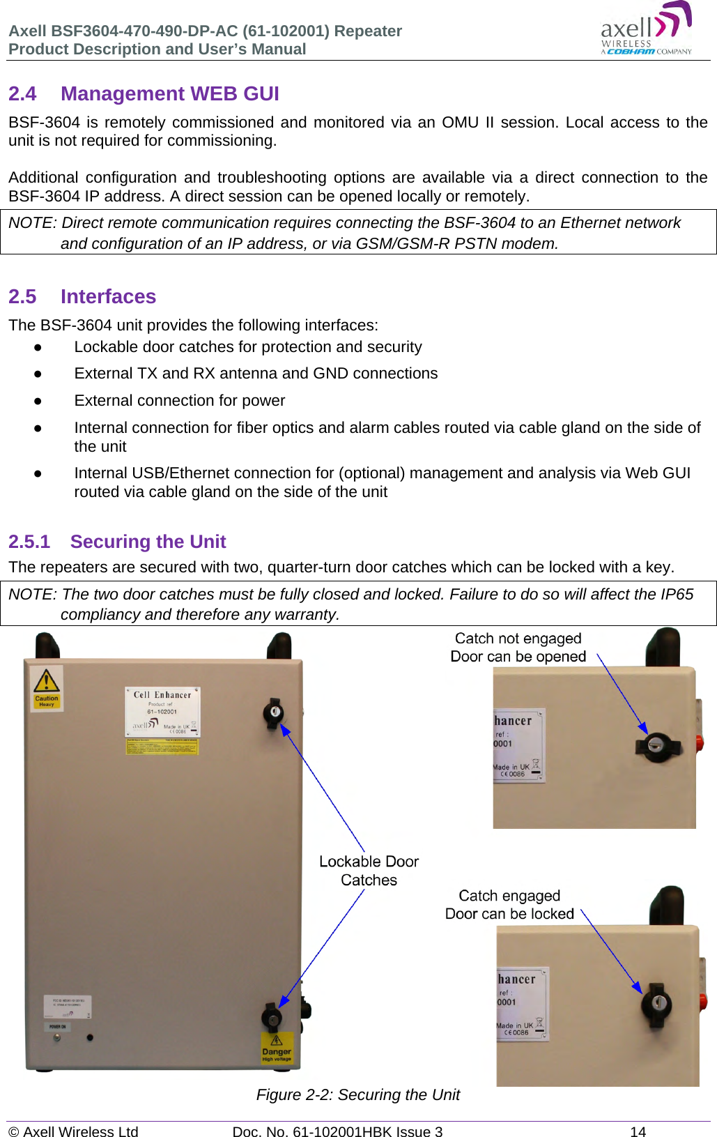 Axell BSF3604-470-490-DP-AC (61-102001) Repeater Product Description and User’s Manual © Axell Wireless Ltd  Doc. No. 61-102001HBK Issue 3  14   2.4  Management WEB GUI BSF-3604 is remotely commissioned and monitored via an OMU II session. Local access to the unit is not required for commissioning.  Additional configuration and troubleshooting options are available via a direct connection to the BSF-3604 IP address. A direct session can be opened locally or remotely. NOTE: Direct remote communication requires connecting the BSF-3604 to an Ethernet network and configuration of an IP address, or via GSM/GSM-R PSTN modem.  2.5 Interfaces The BSF-3604 unit provides the following interfaces:   Lockable door catches for protection and security   External TX and RX antenna and GND connections    External connection for power   Internal connection for fiber optics and alarm cables routed via cable gland on the side of the unit   Internal USB/Ethernet connection for (optional) management and analysis via Web GUI routed via cable gland on the side of the unit  2.5.1 Securing the Unit The repeaters are secured with two, quarter-turn door catches which can be locked with a key.  NOTE: The two door catches must be fully closed and locked. Failure to do so will affect the IP65 compliancy and therefore any warranty.                           Figure 2-2: Securing the Unit   