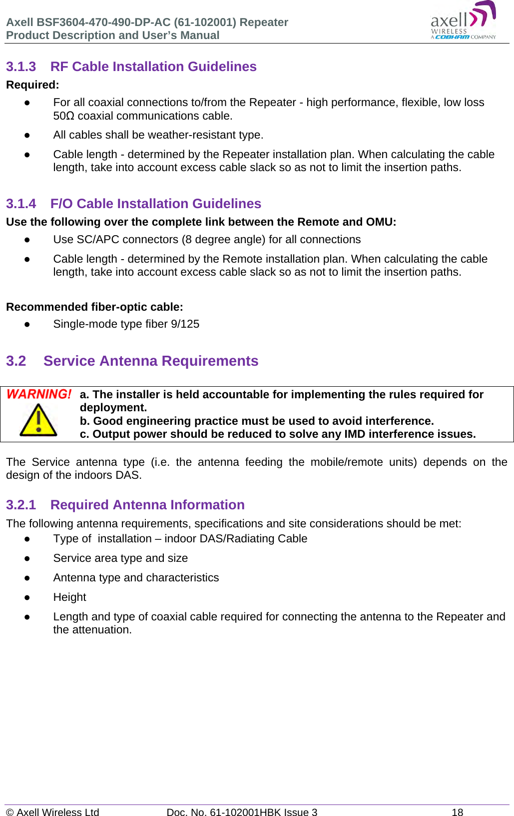 Axell BSF3604-470-490-DP-AC (61-102001) Repeater Product Description and User’s Manual © Axell Wireless Ltd  Doc. No. 61-102001HBK Issue 3  18   3.1.3  RF Cable Installation Guidelines Required:   For all coaxial connections to/from the Repeater - high performance, flexible, low loss 50 coaxial communications cable.    All cables shall be weather-resistant type.    Cable length - determined by the Repeater installation plan. When calculating the cable length, take into account excess cable slack so as not to limit the insertion paths.  3.1.4  F/O Cable Installation Guidelines Use the following over the complete link between the Remote and OMU:   Use SC/APC connectors (8 degree angle) for all connections   Cable length - determined by the Remote installation plan. When calculating the cable length, take into account excess cable slack so as not to limit the insertion paths.  Recommended fiber-optic cable:    Single-mode type fiber 9/125  3.2 Service Antenna Requirements   a. The installer is held accountable for implementing the rules required for deployment. b. Good engineering practice must be used to avoid interference. c. Output power should be reduced to solve any IMD interference issues.  The Service antenna type (i.e. the antenna feeding the mobile/remote units) depends on the design of the indoors DAS.   3.2.1 Required Antenna Information The following antenna requirements, specifications and site considerations should be met:   Type of  installation – indoor DAS/Radiating Cable   Service area type and size    Antenna type and characteristics  Height   Length and type of coaxial cable required for connecting the antenna to the Repeater and the attenuation.    