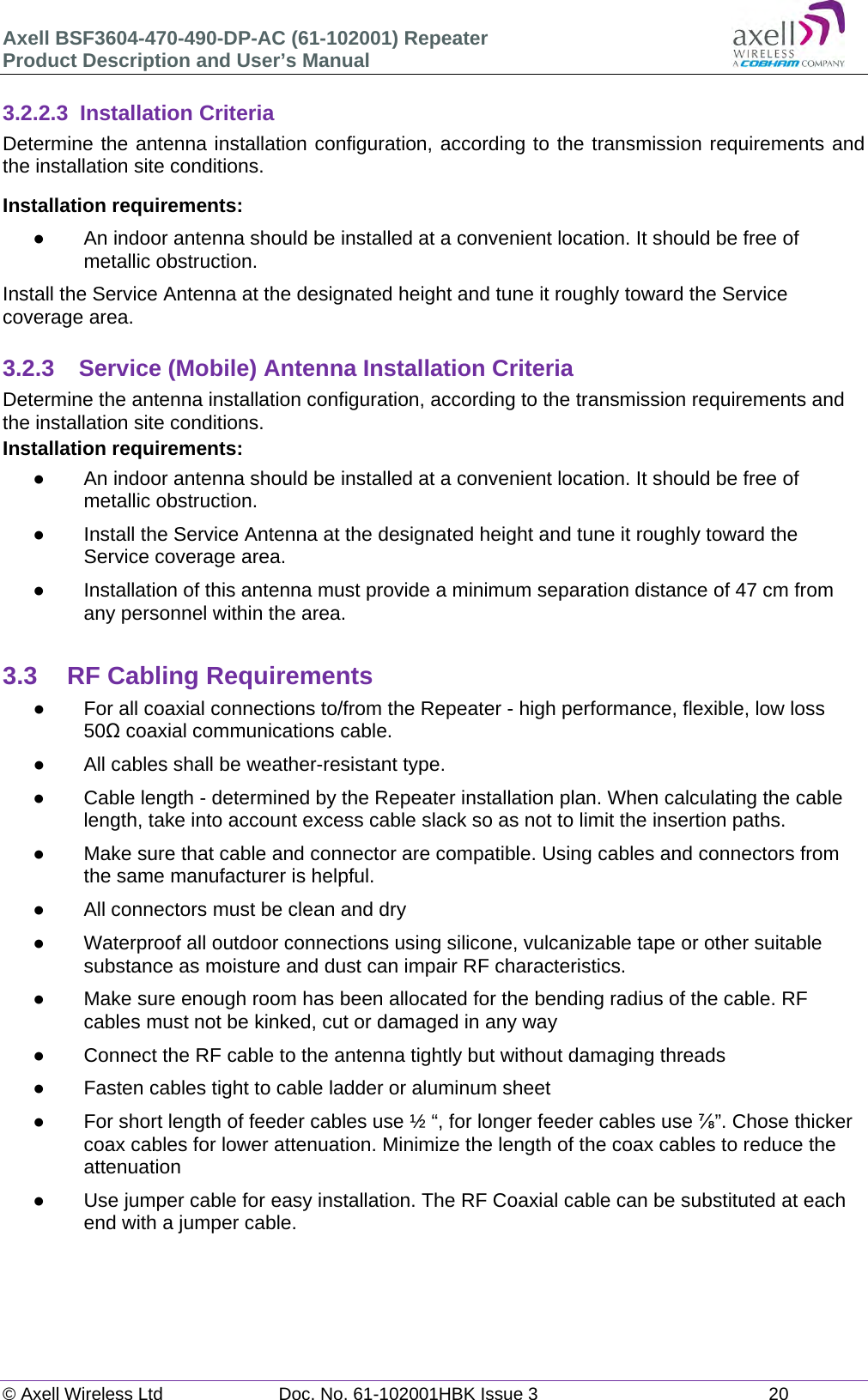 Axell BSF3604-470-490-DP-AC (61-102001) Repeater Product Description and User’s Manual © Axell Wireless Ltd  Doc. No. 61-102001HBK Issue 3  20   3.2.2.3 Installation Criteria Determine the antenna installation configuration, according to the transmission requirements and the installation site conditions. Installation requirements:   An indoor antenna should be installed at a convenient location. It should be free of metallic obstruction. Install the Service Antenna at the designated height and tune it roughly toward the Service coverage area.  3.2.3  Service (Mobile) Antenna Installation Criteria Determine the antenna installation configuration, according to the transmission requirements and the installation site conditions. Installation requirements:   An indoor antenna should be installed at a convenient location. It should be free of metallic obstruction.   Install the Service Antenna at the designated height and tune it roughly toward the Service coverage area.   Installation of this antenna must provide a minimum separation distance of 47 cm from any personnel within the area.  3.3  RF Cabling Requirements   For all coaxial connections to/from the Repeater - high performance, flexible, low loss 50 coaxial communications cable.    All cables shall be weather-resistant type.    Cable length - determined by the Repeater installation plan. When calculating the cable length, take into account excess cable slack so as not to limit the insertion paths.   Make sure that cable and connector are compatible. Using cables and connectors from the same manufacturer is helpful.   All connectors must be clean and dry   Waterproof all outdoor connections using silicone, vulcanizable tape or other suitable substance as moisture and dust can impair RF characteristics.    Make sure enough room has been allocated for the bending radius of the cable. RF cables must not be kinked, cut or damaged in any way   Connect the RF cable to the antenna tightly but without damaging threads   Fasten cables tight to cable ladder or aluminum sheet   For short length of feeder cables use ½ “, for longer feeder cables use ”. Chose thicker coax cables for lower attenuation. Minimize the length of the coax cables to reduce the attenuation    Use jumper cable for easy installation. The RF Coaxial cable can be substituted at each end with a jumper cable.    