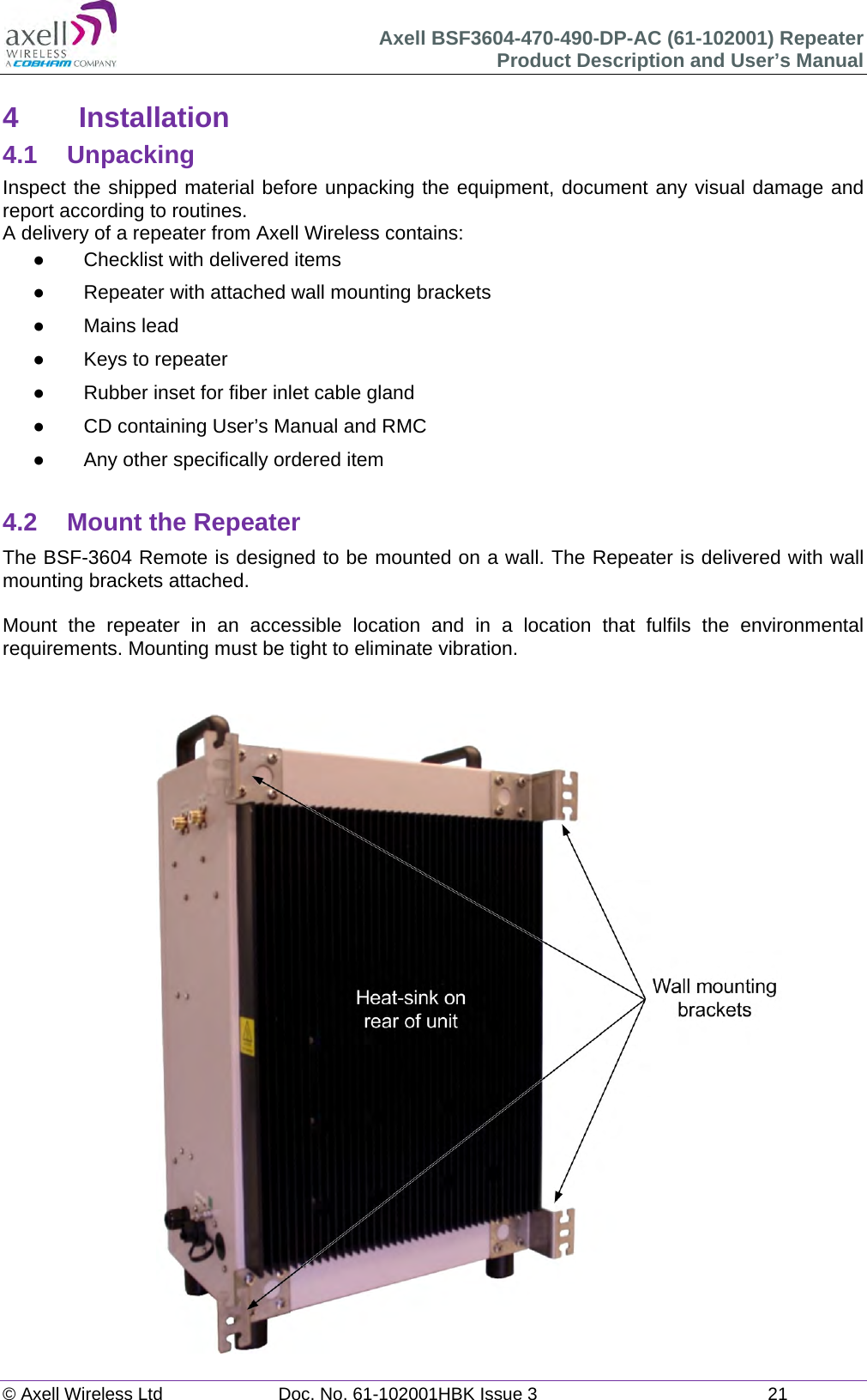 Axell BSF3604-470-490-DP-AC (61-102001) Repeater Product Description and User’s Manual © Axell Wireless Ltd  Doc. No. 61-102001HBK Issue 3  21   4 Installation 4.1 Unpacking Inspect the shipped material before unpacking the equipment, document any visual damage and report according to routines. A delivery of a repeater from Axell Wireless contains:   Checklist with delivered items   Repeater with attached wall mounting brackets  Mains lead   Keys to repeater    Rubber inset for fiber inlet cable gland   CD containing User’s Manual and RMC   Any other specifically ordered item  4.2  Mount the Repeater The BSF-3604 Remote is designed to be mounted on a wall. The Repeater is delivered with wall mounting brackets attached.   Mount the repeater in an accessible location and in a location that fulfils the environmental requirements. Mounting must be tight to eliminate vibration.    