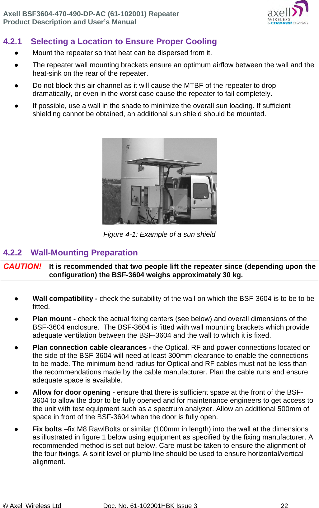 Axell BSF3604-470-490-DP-AC (61-102001) Repeater Product Description and User’s Manual © Axell Wireless Ltd  Doc. No. 61-102001HBK Issue 3  22   4.2.1 Selecting a Location to Ensure Proper Cooling   Mount the repeater so that heat can be dispersed from it.    The repeater wall mounting brackets ensure an optimum airflow between the wall and the heat-sink on the rear of the repeater.    Do not block this air channel as it will cause the MTBF of the repeater to drop dramatically, or even in the worst case cause the repeater to fail completely.    If possible, use a wall in the shade to minimize the overall sun loading. If sufficient shielding cannot be obtained, an additional sun shield should be mounted.    Figure 4-1: Example of a sun shield  4.2.2 Wall-Mounting Preparation  It is recommended that two people lift the repeater since (depending upon the configuration) the BSF-3604 weighs approximately 30 kg.   Wall compatibility - check the suitability of the wall on which the BSF-3604 is to be to be fitted.   Plan mount - check the actual fixing centers (see below) and overall dimensions of the BSF-3604 enclosure.  The BSF-3604 is fitted with wall mounting brackets which provide adequate ventilation between the BSF-3604 and the wall to which it is fixed.  Plan connection cable clearances - the Optical, RF and power connections located on the side of the BSF-3604 will need at least 300mm clearance to enable the connections to be made. The minimum bend radius for Optical and RF cables must not be less than the recommendations made by the cable manufacturer. Plan the cable runs and ensure adequate space is available.  Allow for door opening - ensure that there is sufficient space at the front of the BSF-3604 to allow the door to be fully opened and for maintenance engineers to get access to the unit with test equipment such as a spectrum analyzer. Allow an additional 500mm of space in front of the BSF-3604 when the door is fully open.  Fix bolts –fix M8 RawlBolts or similar (100mm in length) into the wall at the dimensions as illustrated in figure 1 below using equipment as specified by the fixing manufacturer. A recommended method is set out below. Care must be taken to ensure the alignment of the four fixings. A spirit level or plumb line should be used to ensure horizontal/vertical alignment.    