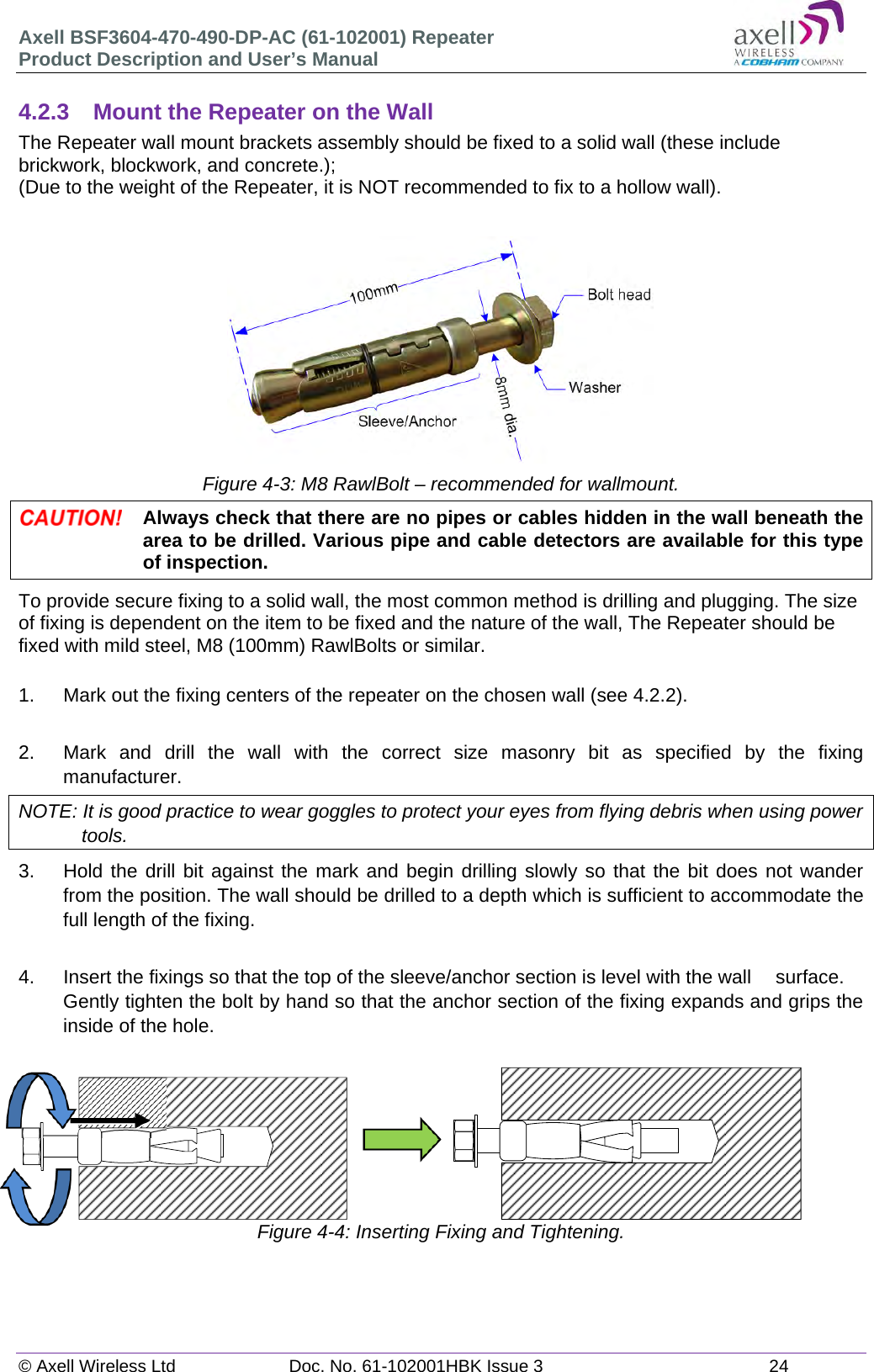 Axell BSF3604-470-490-DP-AC (61-102001) Repeater Product Description and User’s Manual © Axell Wireless Ltd  Doc. No. 61-102001HBK Issue 3  24   4.2.3  Mount the Repeater on the Wall The Repeater wall mount brackets assembly should be fixed to a solid wall (these include brickwork, blockwork, and concrete.);  (Due to the weight of the Repeater, it is NOT recommended to fix to a hollow wall).       Figure 4-3: M8 RawlBolt – recommended for wallmount.  Always check that there are no pipes or cables hidden in the wall beneath the area to be drilled. Various pipe and cable detectors are available for this type of inspection. To provide secure fixing to a solid wall, the most common method is drilling and plugging. The size of fixing is dependent on the item to be fixed and the nature of the wall, The Repeater should be fixed with mild steel, M8 (100mm) RawlBolts or similar.  1.  Mark out the fixing centers of the repeater on the chosen wall (see 4.2.2).  2.  Mark and drill the wall with the correct size masonry bit as specified by the fixing manufacturer. NOTE: It is good practice to wear goggles to protect your eyes from flying debris when using power tools. 3.  Hold the drill bit against the mark and begin drilling slowly so that the bit does not wander from the position. The wall should be drilled to a depth which is sufficient to accommodate the full length of the fixing.  4.  Insert the fixings so that the top of the sleeve/anchor section is level with the wall   surface. Gently tighten the bolt by hand so that the anchor section of the fixing expands and grips the inside of the hole.                       Figure 4-4: Inserting Fixing and Tightening.   