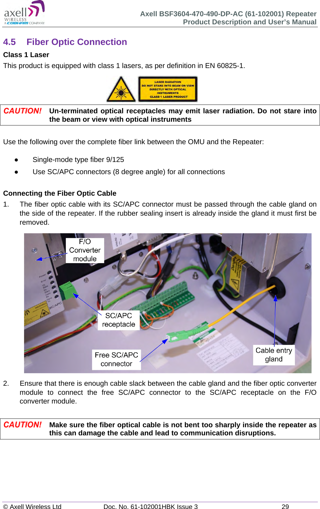 Axell BSF3604-470-490-DP-AC (61-102001) Repeater Product Description and User’s Manual © Axell Wireless Ltd  Doc. No. 61-102001HBK Issue 3  29   4.5  Fiber Optic Connection Class 1 Laser This product is equipped with class 1 lasers, as per definition in EN 60825-1.       Un-terminated optical receptacles may emit laser radiation. Do not stare into the beam or view with optical instruments  Use the following over the complete fiber link between the OMU and the Repeater:    Single-mode type fiber 9/125   Use SC/APC connectors (8 degree angle) for all connections  Connecting the Fiber Optic Cable 1.  The fiber optic cable with its SC/APC connector must be passed through the cable gland on the side of the repeater. If the rubber sealing insert is already inside the gland it must first be removed.                   2.  Ensure that there is enough cable slack between the cable gland and the fiber optic converter module to connect the free SC/APC connector to the SC/APC receptacle on the F/O converter module.   Make sure the fiber optical cable is not bent too sharply inside the repeater as this can damage the cable and lead to communication disruptions.    